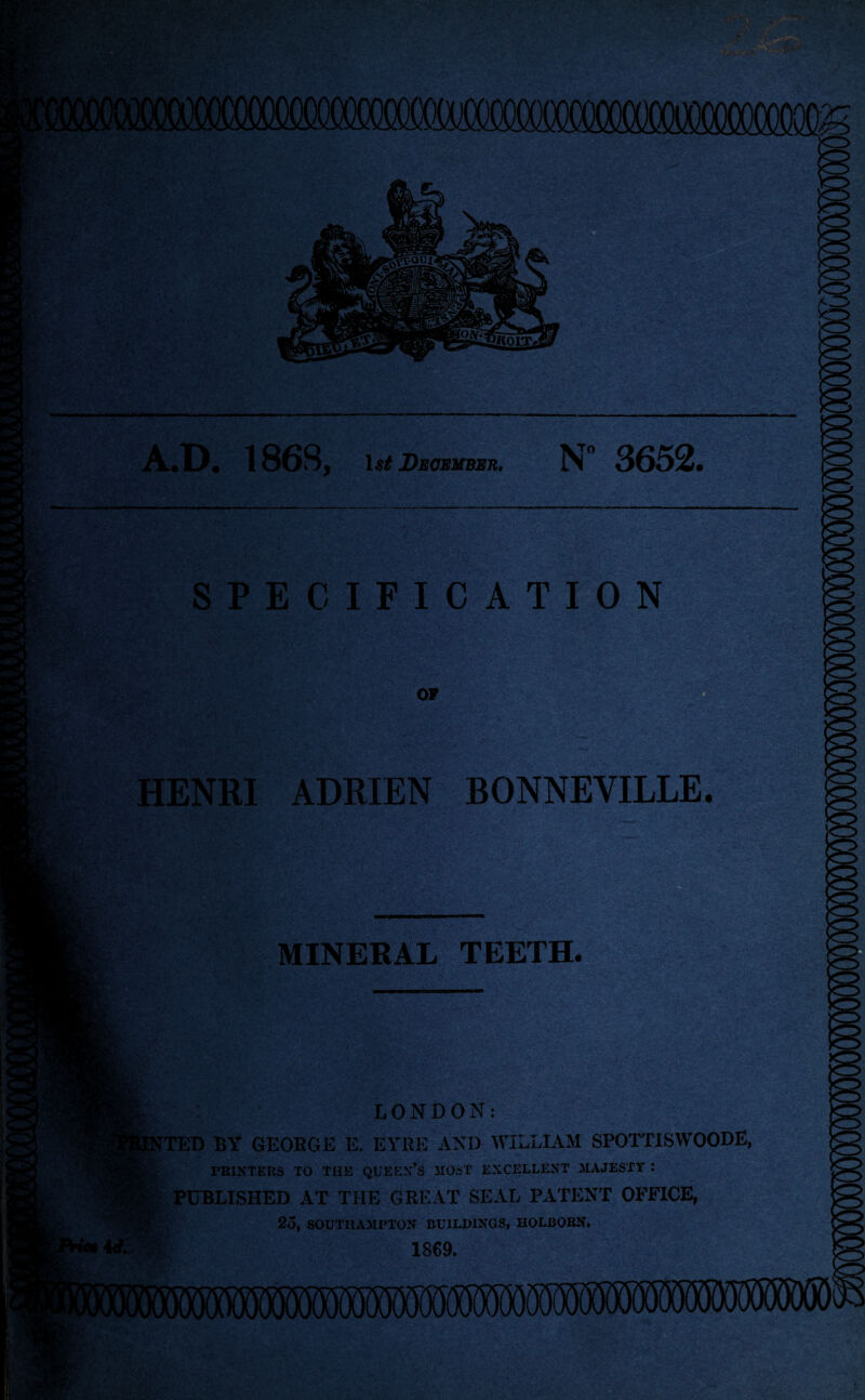 A.D. 1868, December. N 3652 SPECIFICATION HENRI ADRIEN BONNEVILLE. MINERAL TEETH. LONDON: JTED BY GEORGG li. EYRE AND WILLIAM SP01TISW00DE, PRINTERS TO THE QUEEN’S MOST EXCELLENT MAJESTY I PUBLISHED AT THE GREAT SEAL PATENT OFFICE, 25, SOUTHAMPTON BUILDINGS, HOLBORN. 1869.