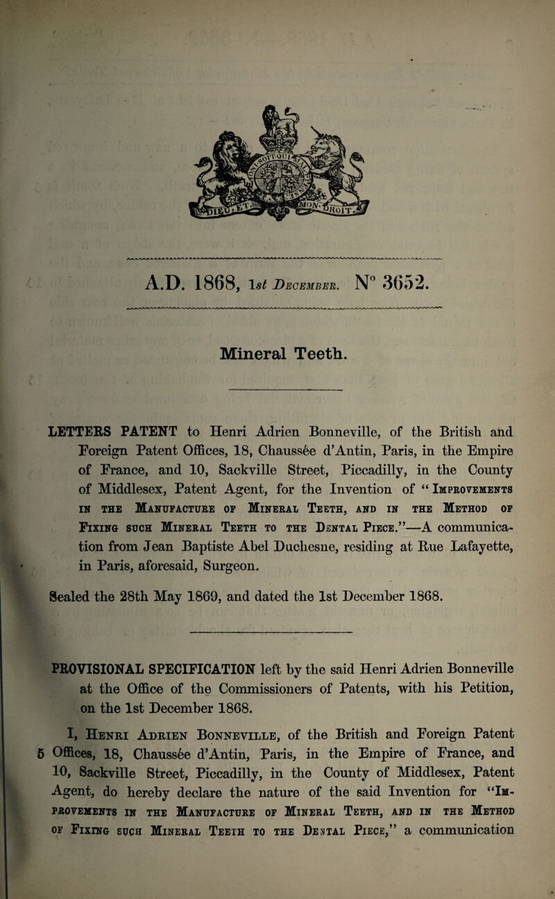 v *v rVA A -A > A.D. 1868, 1$£ December. N° 3652. Mineral Teeth. LETTERS PATENT to Henri Adrien Bonneville, of the British and Foreign Patent Offices, 18, Chaussee d’An tin, Paris, in the Empire of France, and 10, Sackville Street, Piccadilly, in the County of Middlesex, Patent Agent, for the Invention of “ Improvements in the Manufacture of Mineral Teeth, and in the Method of Fixing such Mineral Teeth to the Dental Piece.”—A communica¬ tion from Jean Baptiste Abel Duchesne, residing at Hue Lafayette, in Paris, aforesaid, Surgeon. Sealed the 28th May 1869, and dated the 1st December 1868. PROVISIONAL SPECIFICATION left by the said Henri Adrien Bonneville at the Office of the Commissioners of Patents, with his Petition, on the 1st December 1868. I, Henri Adrien Bonneville, of the British and Foreign Patent 5 Offices, 18, Chaussee d’Antin, Paris, in the Empire of France, and 10, Sackville Street, Piccadilly, in the County of Middlesex, Patent Agent, do hereby declare the nature of the said Invention for “Im¬ provements in the Manufacture of Mineral Teeth, and in the Method of Fixing such Mineral Teeth to the Dental Piece,” a communication