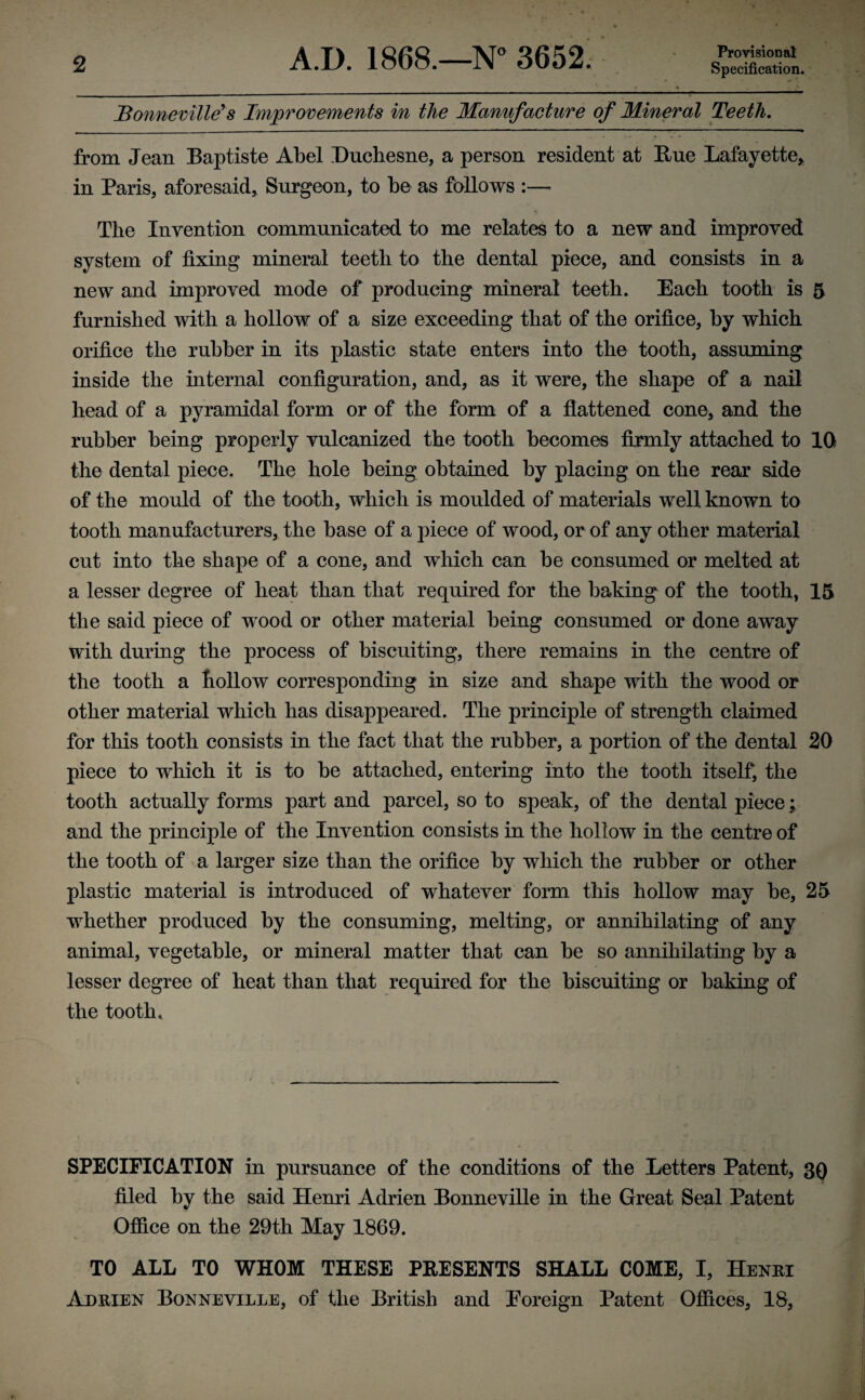 Bonneville’s Improvements in the Manufacture of Mineral Teeth. from Jean Baptiste Abel Duchesne, a person resident at Hue Lafayette, in Paris, aforesaid, Surgeon, to be as follows :— The Invention communicated to me relates to a new and improved system of fixing mineral teetli to the dental piece, and consists in a new and improved mode of producing mineral teeth. Each tooth is 5 furnished with a hollow of a size exceeding that of the orifice, by which orifice the rubber in its plastic state enters into the tooth, assuming inside the internal configuration, and, as it were, the shape of a nail head of a pyramidal form or of the form of a flattened cone, and the rubber being properly vulcanized the tooth becomes firmly attached to 10 the dental piece. The hole being obtained by placing on the rear side of the mould of the tooth, which is moulded of materials well known to tooth manufacturers, the base of a piece of wood, or of any other material cut into the shape of a cone, and which can be consumed or melted at a lesser degree of heat than that required for the baking of the tooth, 15 the said piece of wood or other material being consumed or done away with during the process of biscuiting, there remains in the centre of the tooth a hollow corresponding in size and shape with the wood or other material which has disappeared. The principle of strength claimed for this tooth consists in the fact that the rubber, a portion of the dental 20 piece to which it is to be attached, entering into the tooth itself, the tooth actually forms part and parcel, so to speak, of the dental piece; and the principle of the Invention consists in the hollow in the centre of the tooth of a larger size than the orifice by which the rubber or other plastic material is introduced of whatever form this hollow may be, 25 whether produced by the consuming, melting, or annihilating of any animal, vegetable, or mineral matter that can be so annihilating by a lesser degree of heat than that required for the biscuiting or baking of the tooth. SPECIFICATION in pursuance of the conditions of the Letters Patent, 3Q filed by the said Henri Adrien Bonneville in the Great Seal Patent Office on the 29th May 1869. TO ALL TO WHOM THESE PRESENTS SHALL COME, I, Henri Adrien Bonneville, of the British and Foreign Patent Offices, 18,