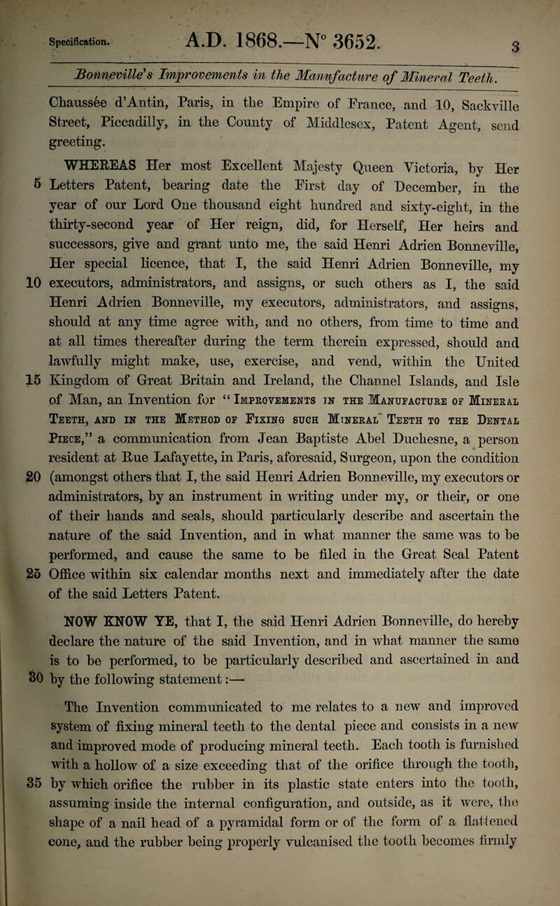 Bonneville's Improvements in the Manufacture of Mineral Teeth. Chaussee d’Antin, Paris, in the Empire of Prance, and 10, Sackville Street, Piccadilly, in the County of Middlesex, Patent Agent, send greeting. WHEREAS Her most Excellent Majesty Queen Victoria, by Her 5 Letters Patent, hearing date the Eirst day of December, in the year of our Lord One thousand eight hundred and sixty-eight, in the thirty-second year of Her reign, did, for Herself, Her heirs and successors, give and grant unto me, the said Henri Adrien Bonneville, Her special licence, that I, the said Henri Adrien Bonneville, my 10 executors, administrators, and assigns, or such others as I, the said Henri Adrien Bonneville, my executors, administrators, and assigns, should at any time agree with, and no others, from time to time and at all times thereafter during the term therein expressed, should and lawfully might make, use, exercise, and vend, within the United 15 Kingdom of Great Britain and Ireland, the Channel Islands, and Isle of Man, an Invention for “ Improvements in the Manufacture of Mineral Teeth, and in the Method of Fixing such Mineral' Teeth to the Dental Piece,’’ a communication from Jean Baptiste Abel Duchesne, a person resident at Hue Lafayette, in Paris, aforesaid, Surgeon, upon the condition 20 (amongst others that I, the said Henri Adrien Bonneville, my executors or administrators, by an instrument in writing under my, or their, or one of their hands and seals, should particularly describe and ascertain the nature of the said Invention, and in what manner the same was to he performed, and cause the same to be filed in the Great Seal Patent 25 Office within six calendar months next and immediately after the date of the said Letters Patent. NOW KNOW YE, that I, the said Henri Adrien Bonneville, do hereby declare the nature of the said Invention, and in what manner the same is to be performed, to be particularly described and ascertained in and 30 by the following statement;— The Invention communicated to me relates to a new and improved system of fixing mineral teeth to the dental piece and consists in a new and improved mode of producing mineral teeth. Each tooth is furnished with a hollow of a size exceeding that of the orifice through the tooth, 35 by which orifice the rubber in its plastic state enters into the tooth, assuming inside the internal configuration, and outside, as it were, the shape of a nail head of a pyramidal form or of the form of a flattened cone, and the rubber being properly vulcanised the tooth becomes firmly