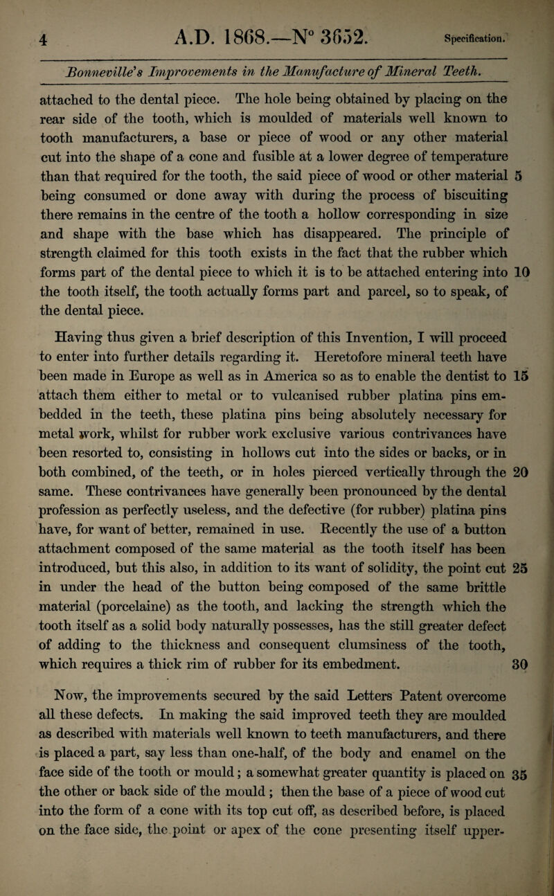 Bonneville's Improvements in the Manvfacture of Mineral Teeth. attached to the dental piece. The hole being obtained by placing on the rear side of the tooth, which is moulded of materials well known to tooth manufacturers, a base or piece of wood or any other material cut into the shape of a cone and fusible at a lower degree of temperature than that required for the tooth, the said piece of wood or other material 5 being consumed or done away with during the process of biscuiting there remains in the centre of the tooth a hollow corresponding in size and shape with the base which has disappeared. The principle of strength claimed for this tooth exists in the fact that the rubber which forms part of the dental piece to which it is to he attached entering into 10 the tooth itself, the tooth actually forms part and parcel, so to speak, of the dental piece. Having thus given a brief description of this Invention, I will proceed to enter into further details regarding it. Heretofore mineral teeth have been made in Europe as well as in America so as to enable the dentist to 15 attach them either to metal or to vulcanised rubber platina pins em¬ bedded in the teeth, these platina pins being absolutely necessary for metal work, whilst for rubber work exclusive various contrivances have been resorted to, consisting in hollows cut into the sides or hacks, or in both combined, of the teeth, or in holes pierced vertically through the 20 same. These contrivances have generally been pronounced by the dental profession as perfectly useless, and the defective (for rubber) platina pins have, for want of better, remained in use. Recently the use of a button attachment composed of the same material as the tooth itself has been introduced, but this also, in addition to its want of solidity, the point cut 25 in under the head of the button being composed of the same brittle material (porcelaine) as the tooth, and lacking the strength which the tooth itself as a solid body naturally possesses, has the still greater defect of adding to the thickness and consequent clumsiness of the tooth, which requires a thick rim of rubber for its embedment. 30 Now, the improvements secured by the said Letters Patent overcome all these defects. In making the said improved teeth they are moulded as described with materials well known to teeth manufacturers, and there is placed a part, say less than one-half, of the body and enamel on the face side of the tooth or mould; a somewhat greater quantity is placed on 35 the other or back side of the mould ; then the base of a piece of wood cut into the form of a cone with its top cut off, as described before, is placed on the face side, the point or apex of the cone presenting itself upper-