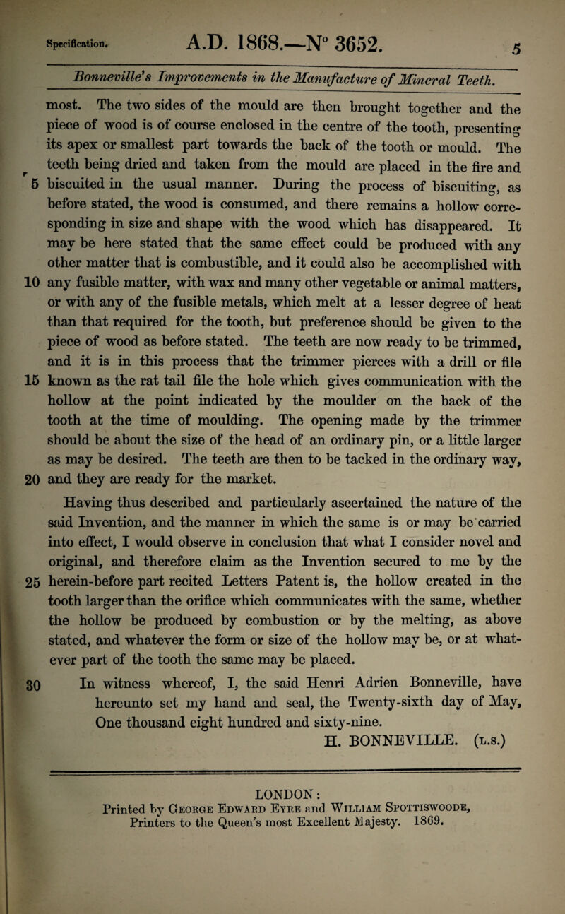 Bonneville's Improvements in the Manufacture of Mineral Teeth. most. The two sides of the mould are then brought together and the piece of wood is of course enclosed in the centre of the tooth, presenting its apex or smallest part towards the hack of the tooth or mould. The teeth being dried and taken from the mould are placed in the fire and 5 biscuited in the usual manner. During the process of biscuiting, as before stated, the wood is consumed, and there remains a hollow corre¬ sponding in size and shape with the wood which has disappeared. It may he here stated that the same effect could be produced with any other matter that is combustible, and it could also be accomplished with 10 any fusible matter, with wax and many other vegetable or animal matters, or with any of the fusible metals, which melt at a lesser degree of heat than that required for the tooth, but preference should he given to the piece of wood as before stated. The teeth are now ready to he trimmed, and it is in this process that the trimmer pierces with a drill or file 15 known as the rat tail file the hole which gives communication with the hollow at the point indicated by the moulder on the hack of the tooth at the time of moulding. The opening made by the trimmer should he about the size of the head of an ordinary pin, or a little larger as may he desired. The teeth are then to he tacked in the ordinary way, 20 and they are ready for the market. Having thus described and particularly ascertained the nature of the said Invention, and the manner in which the same is or may be carried into effect, I would observe in conclusion that what I consider novel and original, and therefore claim as the Invention secured to me by the 25 herein-hefore part recited Letters Patent is, the hollow created in the tooth larger than the orifice which communicates with the same, whether the hollow be produced by combustion or by the melting, as above stated, and whatever the form or size of the hollow may he, or at what¬ ever part of the tooth the same may be placed. 30 In witness whereof, I, the said Henri Adrien Bonneville, have hereunto set my hand and seal, the Twenty-sixth day of May, One thousand eight hundred and sixty-nine. H. BONNEVILLE, (l.s.) LONDON: Printed by George Edward Eyre and William Spottiswoode, Printers to tlie Queen's most Excellent Majesty. 1869.