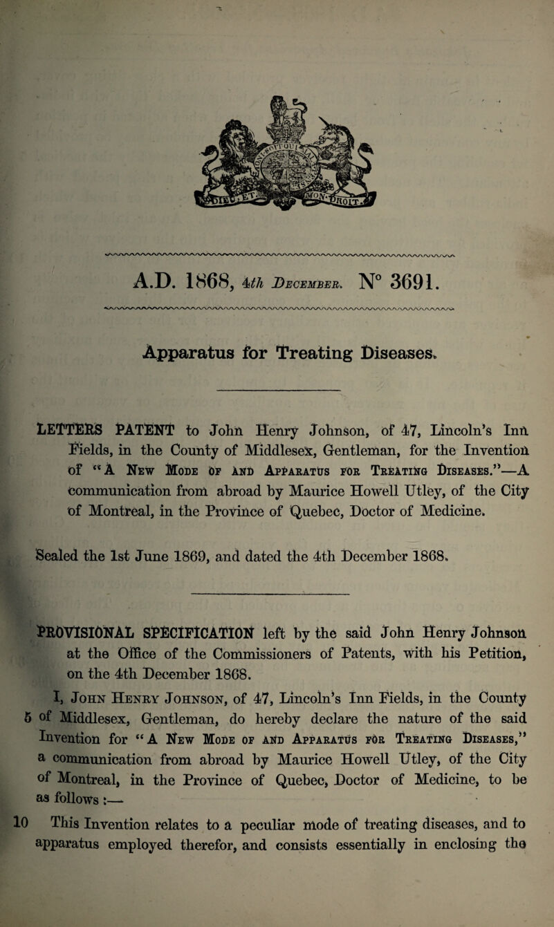 A.D. 1868, Mh December. N° 3691. Apparatus for Treating Diseases, LETTERS PATENT to John Henry Johnson, of 47, Lincoln’s Inn Fields, in the County of Middlesex, Gentleman, for the Invention of 5<A New Mode Of and Apparatus for Treating Diseases.”—A communication from abroad by Maurice Howell Utley, of the City of Montreal, in the Province of Quebec, Doctor of Medicine. Sealed the 1st June 1869, and dated the 4th December 1868, PROVISIONAL SPECIFICATION left by the said John Henry Johnson at the Office of the Commissioners of Patents, with his Petition, on the 4th December 1868. I, John Henry Johnson, of 47, Lincoln’s Inn Fields, in the County 5 of Middlesex, Gentleman, do hereby declare the nature of the said Invention for “A New Mode of and Apparatus for Treating Diseases,” a communication from abroad by Maurice Howell Utley, of the City of Montreal, in the Province of Quebec, Doctor of Medicine, to he as follows t—* 10 This Invention relates to a peculiar mode of treating diseases, and to apparatus employed therefor, and consists essentially in enclosing the