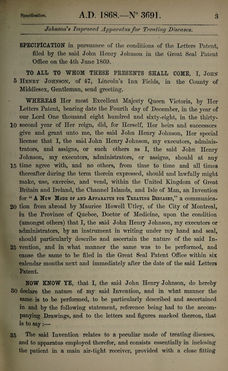 Johnson's Improved Apparatus for Treating Diseases. SPECIFICATION in pursuance of the conditions of the Letters Patent, filed by the said John Henry Johnson in the Great Seal Patent Office on the 4th June 1869. TO ALL TO WHOM THESE PRESENTS SHALL COME, I, John 8 Henry Johnson, of 47, Lincoln’s Inn Fields, in the County of Middlesex, Gentleman, send greeting. WHEREAS Her most Excellent Majesty Queen Victoria, by Her Letters Patent, bearing date the Fourth day of December, in the year of our Lord One thousand eight hundred and sixty-eight, in the thirtv- 10 second year of Her reign, did, for Herself, Her hens and successors give and grant unto me, the said John Henry Johnson, Her special license that I, the said John Henry Johnson, my executors, adminis¬ trators, and assigns, or such others as I, the said John Henry Johnson, my executors, administrators, or assigns, should at any 15 time agree with, and no others, from time to time and all times thereafter during the term therein expressed, should and lawfully might make, use, exercise, and vend, within the United Kingdom of Great Britain and Ireland, the Channel Islands, and Isle of Man, an Invention for “ A New Mode op and Apparatus for Treating Diseases,” a communica- 20 tion from abroad by Maurice Howell Utley, of the City of Montreal, in the Province of Quebec, Doctor of Medicine, upon the condition (amongst others) that I, the said John Henry Johnson, my executors or administrators, by an instrument in writing under my hand and seal, should particularly describe and ascertain the nature of the said In- 25 vention, and in what manner the same was to be performed, and cause the same to be filed in the Great Seal Patent Office within six calendar months next and immediately after the date of the said Letters Patent* NOW KNOW YE, that I, the said John Henry Johnson, do hereby 30 declare the nature of my said Invention, and in what manner the same is to be performed, to be particularly described and ascertained in and by the following statement, reference being had to the accom¬ panying Drawings, and to the letters and figures marked thereon, that is to say ;— 35 The said Invention relates to a peculiar mode of treating diseases, and to apparatus employed therefor, and consists essentially in inclosing the patient in a main air-tight receiver, provided with a close fitting