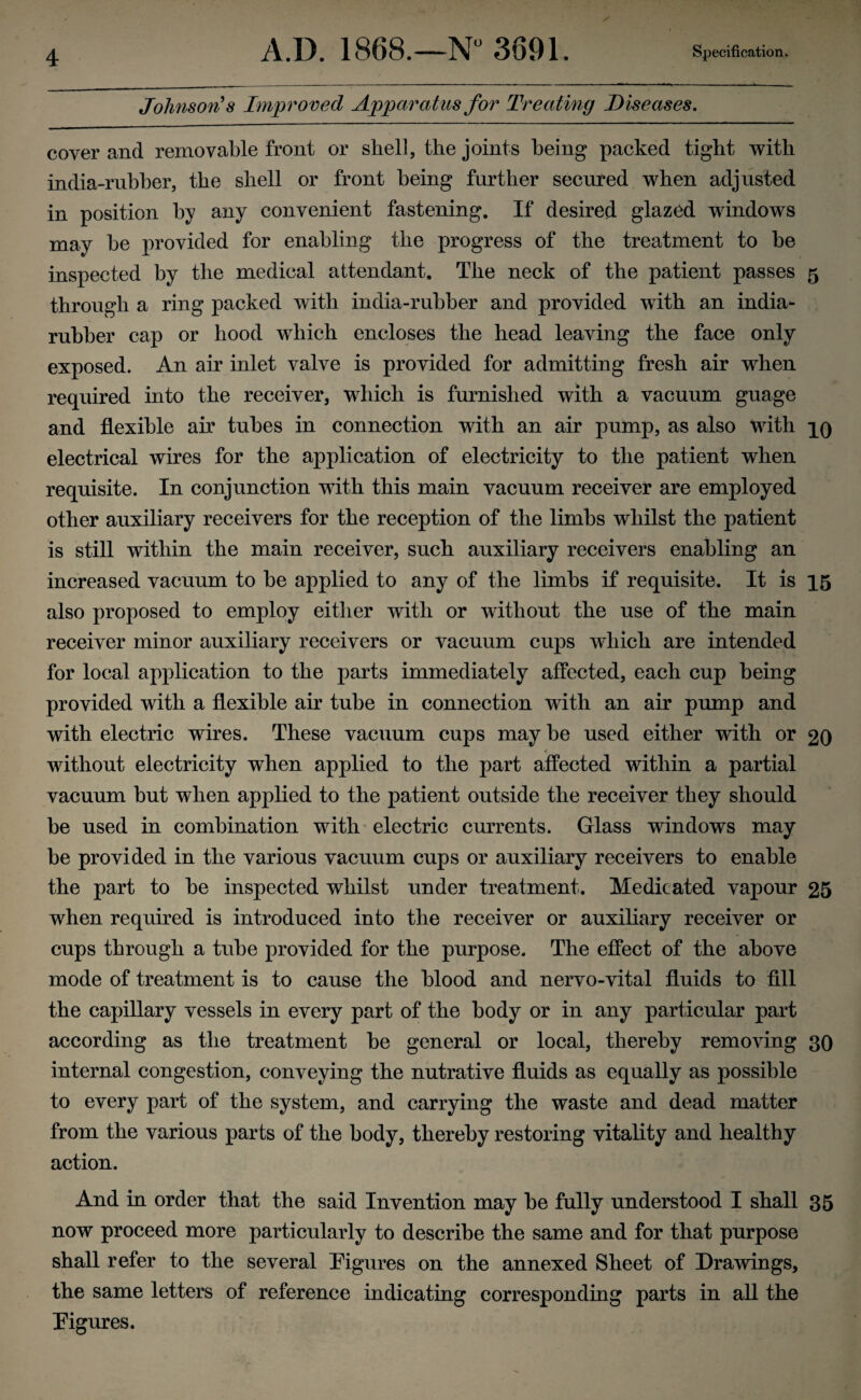 Johnson's Improved Apparatus for Treating Diseases. coyer and removable front or shell, the joints being packed tight with india-rubber, the shell or front being further secured when adjusted in position by any convenient fastening. If desired glazed windows may be provided for enabling the progress of the treatment to be inspected by the medical attendant. The neck of the patient passes 5 through a ring packed with india-rubber and provided with an india- rubber cap or hood which encloses the head leaving the face only exposed. An air inlet valve is provided for admitting fresh air when required into the receiver, which is furnished with a vacuum guage and flexible air tubes in connection with an air pump, as also with qo electrical wires for the application of electricity to the patient when requisite. In conjunction with this main vacuum receiver are employed other auxiliary receivers for the reception of the limbs whilst the patient is still within the main receiver, such auxiliary receivers enabling an increased vacuum to be applied to any of the limbs if requisite. It is 15 also proposed to employ either with or without the use of the main receiver minor auxiliary receivers or vacuum cups which are intended for local application to the parts immediately affected, each cup being provided with a flexible air tube in connection with an air pump and with electric wires. These vacuum cups may be used either with or 20 without electricity when applied to the part affected within a partial vacuum but when applied to the patient outside the receiver they should be used in combination with electric currents. Glass windows may be provided in the various vacuum cups or auxiliary receivers to enable the part to he inspected whilst under treatment. Medicated vapour 25 when required is introduced into the receiver or auxiliary receiver or cups through a tube provided for the purpose. The effect of the above mode of treatment is to cause the blood and nervo-vital fluids to fill the capillary vessels in every part of the body or in any particular part according as the treatment be general or local, thereby removing 30 internal congestion, conveying the nutrative fluids as equally as possible to every part of the system, and carrying the waste and dead matter from the various parts of the body, thereby restoring vitality and healthy action. And in order that the said Invention may he fully understood I shall 35 now proceed more particularly to describe the same and for that purpose shall refer to the several Figures on the annexed Sheet of Drawings, the same letters of reference indicating corresponding parts in all the Figures.