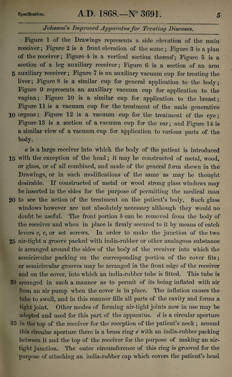 Johnson's Improved Apparatus for Treating Diseases. Figure 1 of the Drawings represents a side elevation of the main receiver; Figure 2 is a front elevation of the same ; Figure 3 is a plan of the receiver; Figure 4 is a vertical section thereof; Figure 5 is a section of a leg auxiliary receiver; Figure 6 is a section of an arm 5 auxiliary receiver; Figure 7 is an auxiliary vacuum cup for treating the liver; Figure 8 is a similar cup for general application to the body; Figure 9 represents an auxiliary vacuum cup for application to the vagina; Figure 10 is a similar cup for application to the breast; Figure 11 is a vacuum cup for the treatment of the male generative 10 organs; Figure 12 is a vacuum cup for the treatment of the eye; Figure 13 is a section of a vacuum cup for the ear; and Figure 14 is a similar view of a vacuum cup for application to various parts of the body. a is a large receiver into which the body of the patient is introduced 15 with the exception of the head; it may be constructed of metal, wood, or glass, or of all combined, and made of the general form shewn in the Drawings, or in such modifications of the same as may be thought desirable. If constructed of metal or wood strong glass windows may be inserted in the sides for the purpose of permitting the medical man 20 to see the action of the treatment on the patient’s body. Such glass windows however are not absolutely necessary although they would no doubt be useful. The front portion h can be removed from the body of the receiver and when in place is firmly secured to it by means of catch levers c, c, or set screws. In order to make the junction of the two 25 air-tight a groove packed with india-rubber or other analagous substance is arranged around the sides of the body of the receiver into which the semicircular packing on the corresponding portion of the cover fits ; or semicircular grooves may be arranged in the front edge of the receiver and on the cover, into which an india-rubber tube is fitted. This tube is 30 arranged in such a manner as to permit of its being inflated with air from an air pump when the cover is in place. The inflation causes the tube to swell, and in this manner fills all parts of the cavity and forms a tight joint. Other modes of forming air-tight joints now in use may be adopted and used for this part of the apparatus, d is a circular aperture 35 in the top of the receiver for the reception of the patient’s neck ; around this circular aperture there is a brass ring e with an india-rubber packing between it and the top of the receiver for the purpose of making an air¬ tight j unction. The outer circumference of this ring is grooved for the purpose of attaching an india-rubber cap which covers the patient’s head