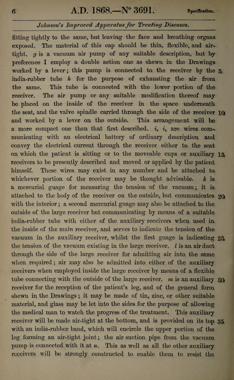 Johnson's Improved Apparatus for Treating Diseases. fitting tightly to the same, but leaving the face and breathing organs, exposed. The material of this cap should be thin, flexible, and air-, tight* g is a vacuum air pump of any suitable description, but by preference I employ a double action one as shewn in the Drawings worked by a lever; this pump is connected to the receiver by the 5 india-rubber tube h for the purpose of exhausting the air from the same. This tube is connected with the lower portion of the receiver.. The air pump or any suitable modification thereof may be placed on the inside of the receiver in the space underneath the seat, and the valve spindle carried through the side of the receiver lfl and worked by a lever on the outside. This arrangement will be a more compact one than that first described, i> iy are wires com-t municating with an electrical battery of ordinary description and convey the electrical current through the receiver either to, the seat on which the patient is sitting or to the moveable cups or auxiliary 15 receivers to be presently described and moved or applied by the patient himself. These wires may exist in any number and be attached to whichever portion of the receiver may be thought advisable. k is a mercurial guage for measuring the tension of the vacuum; it is attached to the body of the receiver on the outside, but communicates 20 with the interior; a second mercurial guage may also be attached to the outside of the large receiver but communicating by means of a suitable- india-rubber tube with either of the auxiliary receivers when used in the inside of the main receiver, and serves to indicate the tension of the vacuum in the auxiliary receiver, whilst the first guage is indicating 2& the tension of the vacuum existing in the large receiver. I is an air duct through the side of the large receiver for admitting air into the same when required; air may also be admitted into either of the auxiliary receivers when employed inside the large receiver by means of a flexible tube connecting with the outside of the large receiver, m is an auxiliary gQ receiver for the reception of the patient’s leg, and of the general form shewn in the Drawings; it may be made of tin, zinc, or other suitable material, and glass may be let into the sides for. the purpose of allowing the medical man to watch the progress of the treatment. This auxiliary receiver will be made air-tight at the bottom, and is provided on its top 35 with an india-rubber band, which will encircle the upper portion of the leg forming an air-tight joint; the air suction pipe from the vacuum pump is connected with it at n. This as well as all the other auxiliary receivers will be strongly constructed to enable them to resist the