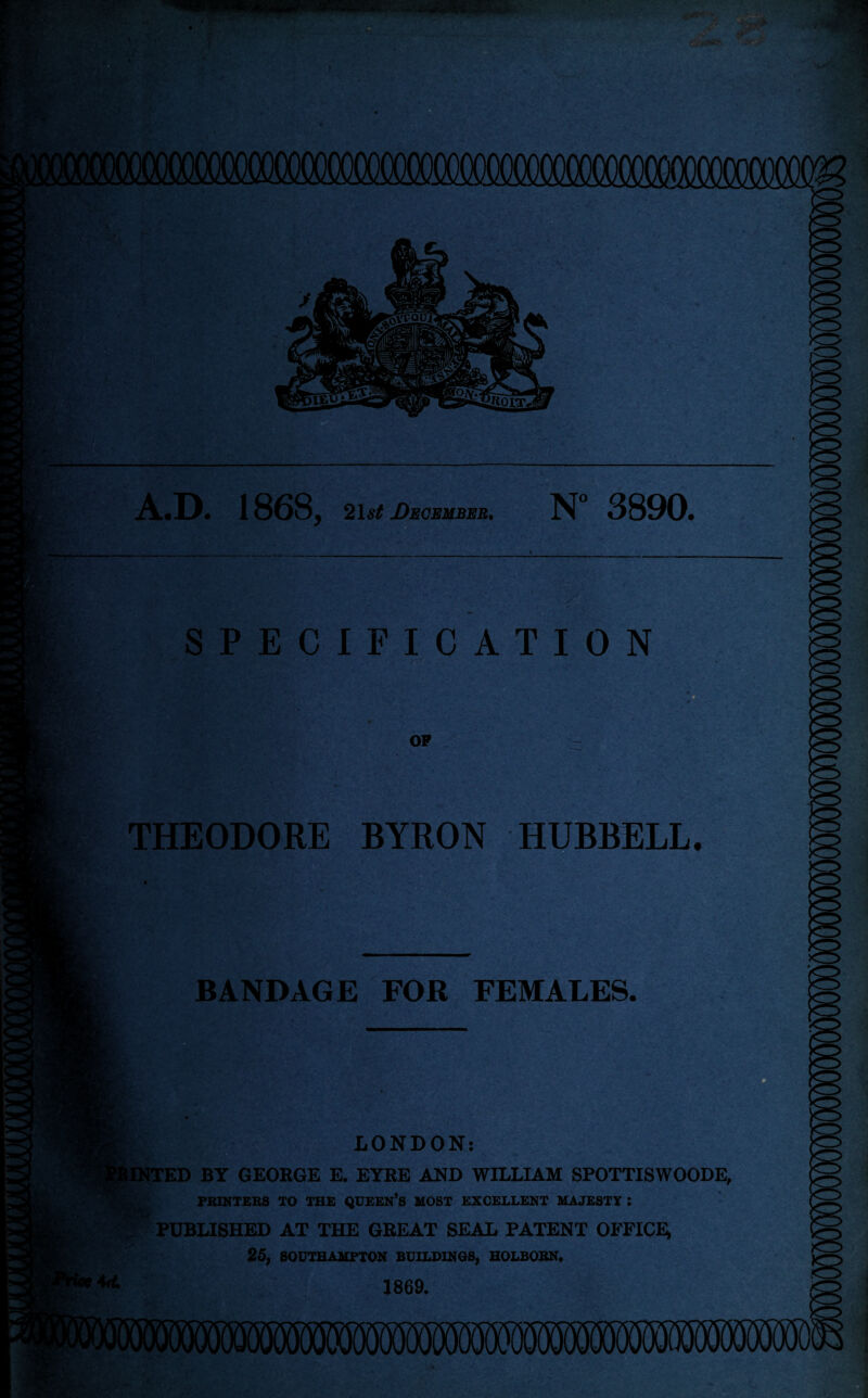 A.D. 1868, 21st December. N° 3890. SPECIFICATION OP THEODORE BYRON HUBBELL. BANDAGE FOR FEMALES. LONDON: tINTED BY GEORGE E. EYRE AND WILLIAM SPOTTISWOODE, PRINTERS TO THE QUEEN’S MOST EXCELLENT MAJESTY J PUBLISHED AT THE GREAT SEAL PATENT OFFICE 25, SOUTHAMPTON BUILDINGS, HOLBORN. 1869.