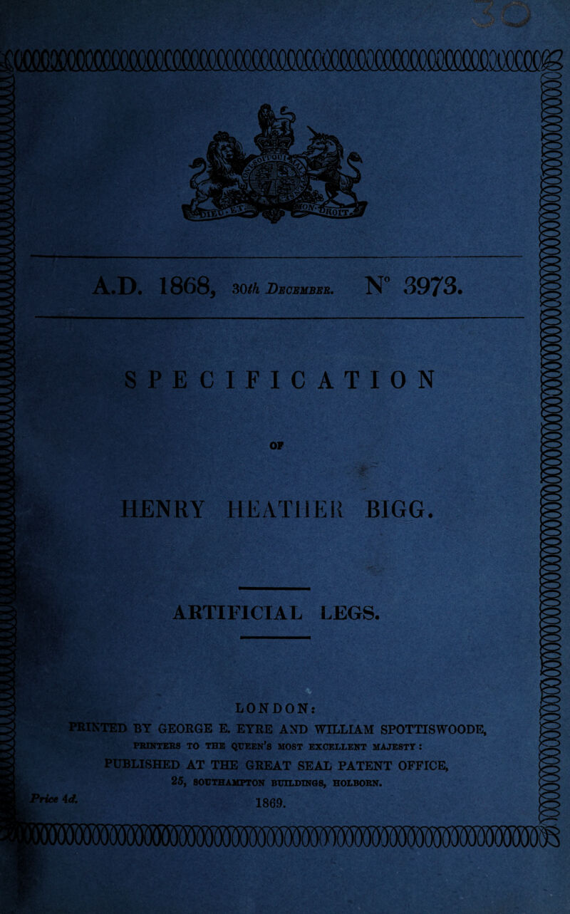 A.D. 1868, 3C)th December. N 3973. SPECIFICATION OF iyjt • • * ir^ . ■ Swj'; ®S'* ! ' r HENRY HEATHER BIGG. ARTIFICIAL LEGS. LONDON: PRINTED BY GEORGE E. EYRE AND WILLIAM SPOTTISWOODE, PRINTERS TO THE QUEEN’S MOST EXCELLENT MAJESTY : PUBLISHED AT THE GREAT SEAL PATENT OFFICE, 25, SOUTHAMPTON BUILDINGS, HOLBORN. 1869. Price Ad.