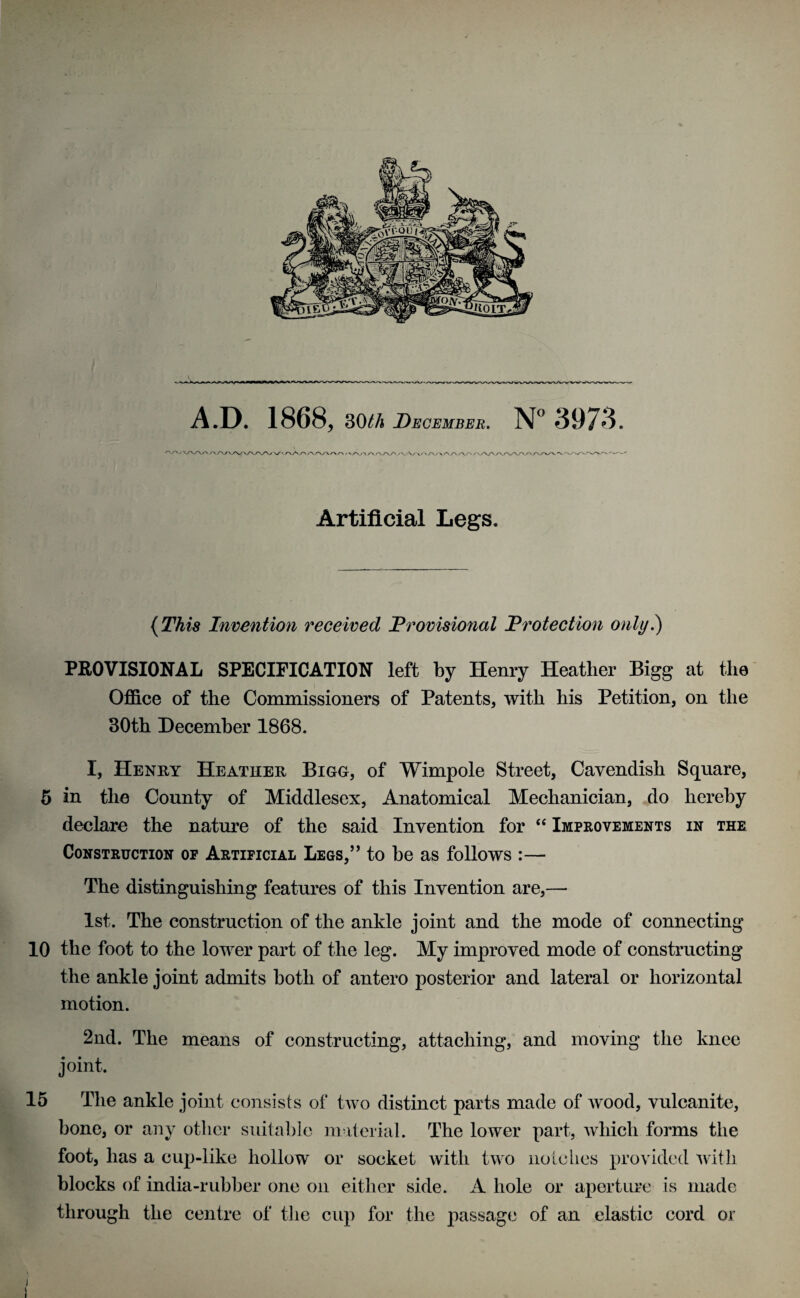 A/\/>y\> r\Ar> /\/vaa.A/V' ' ' A/\A A AA /■ Artificial Legs. {TArs Invention received Provisional Protection only.) PROVISIONAL SPECIFICATION left by Henry Heather Bigg at the Office of the Commissioners of Patents, with his Petition, on the 30th December 1868. I, Henry Heather Bigg, of Wimpole Street, Cavendish Square, 5 in the County of Middlesex, Anatomical Mechanician, do hereby declare the nature of the said Invention for “ Improvements in the Construction op Artificial Legs,” to be as follows :— The distinguishing features of this Invention are,— 1st. The construction of the ankle joint and the mode of connecting 10 the foot to the lower part of the leg. My improved mode of constructing the ankle joint admits both of antero posterior and lateral or horizontal motion. 2nd. The means of constructing, attaching, and moving the knee joint. 15 The ankle joint consists of two distinct parts made of wood, vulcanite, bone, or any other suitable material. The lower part, which forms the foot, has a cup-like hollow or socket with two notches provided with blocks of india-rubber one on either side. A hole or aperture is made through the centre of the cup for the passage of an elastic cord or i