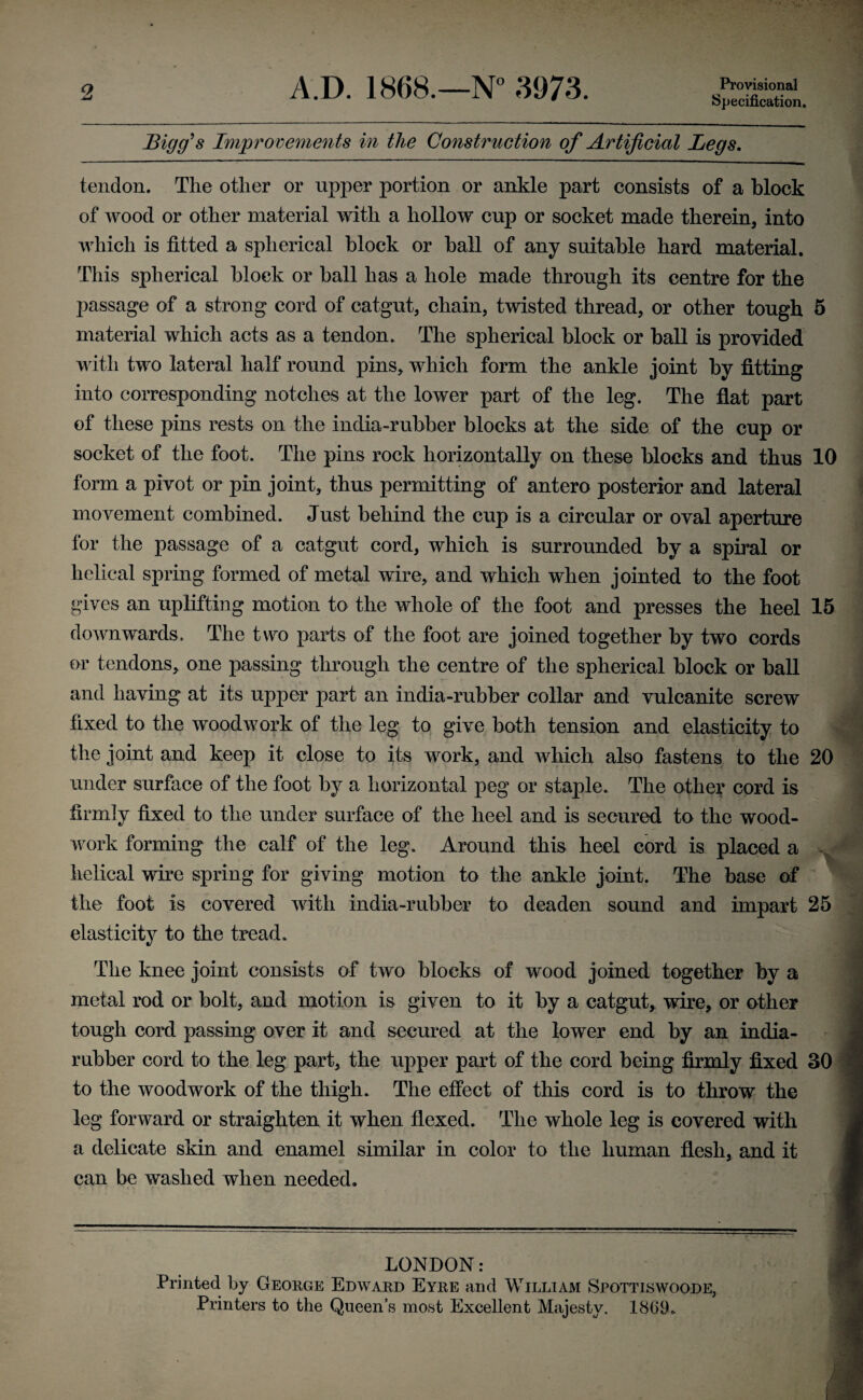 A.D. 1868.—N° 3973. Bigg's Improvements in the Construction of Artificial Legs. tendon. The other or upper portion or ankle part consists of a block of wood or other material with a hollow cup or socket made therein, into which is fitted a spherical block or ball of any suitable hard material. This spherical block or ball has a hole made through its centre for the passage of a strong cord of catgut, chain, twisted thread, or other tough material which acts as a tendon. The spherical block or ball is provided with two lateral half round pins, which form the ankle joint by fitting into corresponding notches at the lower part of the leg. The flat part of these pins rests on the india-rubber blocks at the side of the cup or socket of the foot. The pins rock horizontally on these blocks and thus form a pivot or pin joint, thus permitting of antero posterior and lateral movement combined. Just behind the cup is a circular or oval aperture for the passage of a catgut cord, which is surrounded by a spiral or helical spring formed of metal wire, and which when jointed to the foot gives an uplifting motion to the whole of the foot and presses the heel downwards. The two parts of the foot are joined together by two cords or tendons, one passing through the centre of the spherical block or ball and having at its upper part an india-rubber collar and vulcanite screw fixed to the woodwork of the leg to give both tension and elasticity to the joint and keep it close to its work, and which also fastens to the under surface of the foot by a horizontal peg or staple. The other cord is firmly fixed to the under surface of the heel and is secured to the wood¬ work forming the calf of the leg. Around this heel cord is placed a helical wire spring for giving motion to the ankle joint. The base of the foot is covered with india-rubber to deaden sound and impart elasticity to the tread. The knee joint consists of two blocks of wood joined together by a metal rod or bolt, and motion is given to it by a catgut, wire, or other tough cord passing over it and secured at the lower end by an india- rubber cord to the leg part, the upper part of the cord being firmly fixed to the woodwork of the thigh. The effect of this cord is to throw the leg forward or straighten it when flexed. The whole leg is covered with a delicate skin and enamel similar in color to the human flesh, and it can be washed when needed. 10 15 20 25 30 LONDON: Printed by George Edward Eyre and William Spottiswoode,