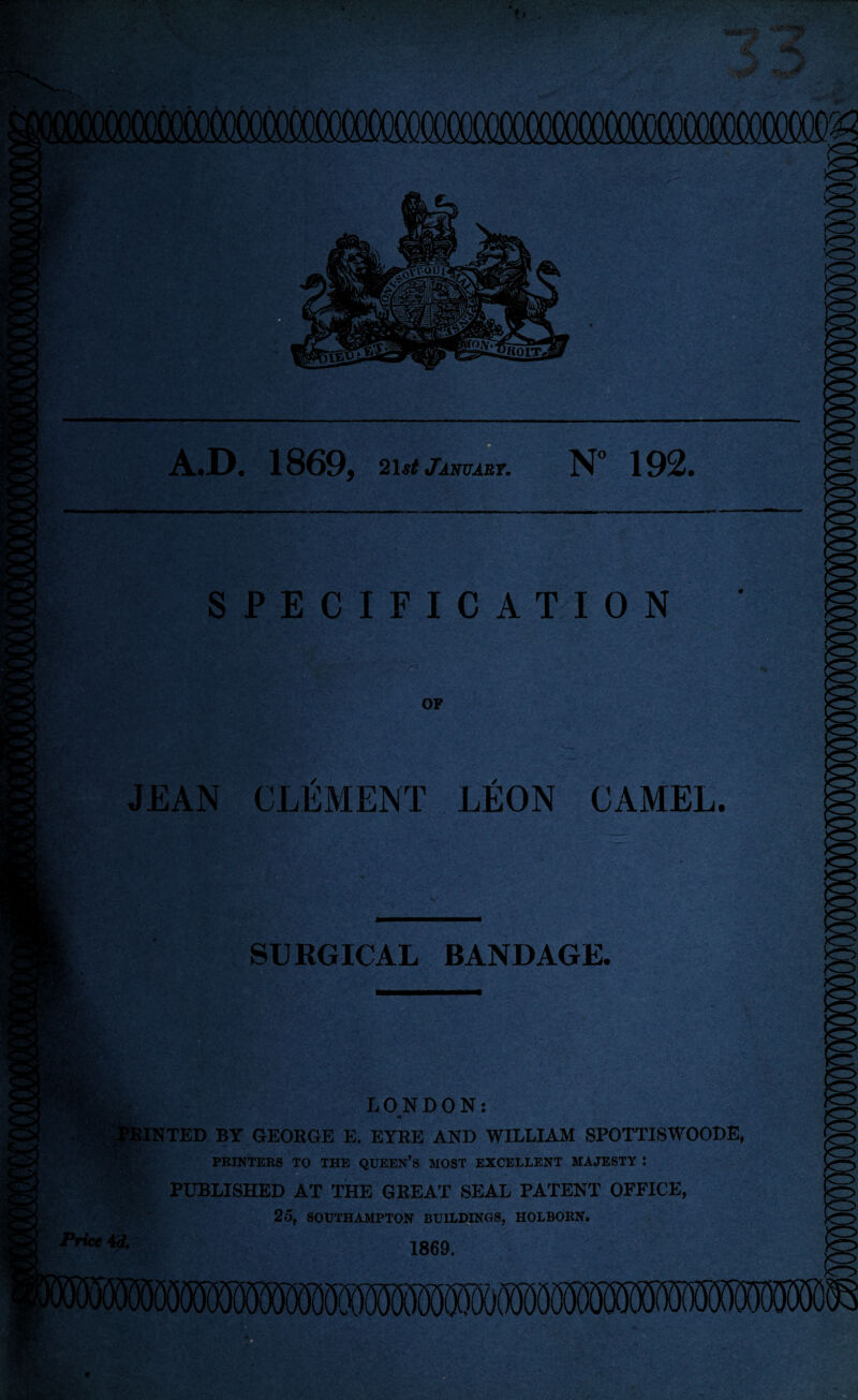 SPECIFICATION OF JEAN CLEMENT LEON CAMEL. :'C ■ SURGICAL BANDAGE. - ' , v • LONDON: PRINTED BY GEORGE E. EYRE AND WILLIAM SPOTTISWOODE, PRINTERS TO THE QUEEN’S MOST EXCELLENT MAJESTY : PUBLISHED AT THE GREAT SEAL PATENT OFFICE, Price 4 d. 25, SOUTHAMPTON BUILDINGS, HOLBORN. 1869.