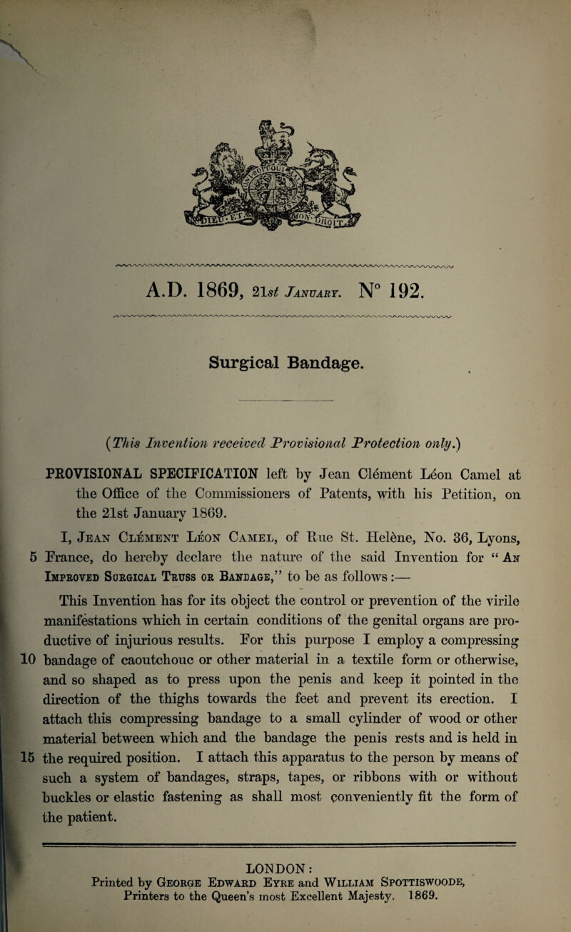 Surgical Bandage. (This Invention received Provisioned Protection only.) PROVISIONAL SPECIFICATION left by Jean Clement Leon Camel at the Office of the Commissioners of Patents, with his Petition, on the 21st January 1869. I, Jean Clement Leon Camel, of Rue St. Hel&ne, No. 36, Lyons, 5 Prance, do hereby declare the nature of the said Invention for “ Ait Improved Surgical Truss or Bandage,” to be as follows :— This Invention has for its object the control or prevention of the virile manifestations which in certain conditions of the genital organs are pro¬ ductive of injurious results. Por this purpose I employ a comjiressing 10 bandage of caoutchouc or other material in a textile form or otherwise, and so shaped as to press upon the penis and keep it pointed in the direction of the thighs towards the feet and prevent its erection. I attach this compressing bandage to a small cylinder of wood or other material between which and the bandage the penis rests and is held in 15 the required position. I attach this apparatus to the person by means of such a system of bandages, straps, tapes, or ribbons with or without buckles or elastic fastening as shall most conveniently fit the form of the patient. LONDON: Printed by George Edward Eyre and William Spottiswoode, Printers to the Queen’s most Excellent Majesty. 1869.