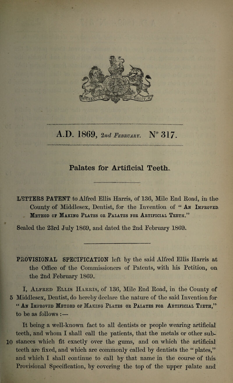 A D. 1869, 2nd February. N° 317. Palates for Artificial Teeth. LETTERS PATENT to Alfred Ellis Harris, of 136, Mile End Road, in the County of Middlesex, Dentist, for the Invention of “ An Improved Method op Making Plates or Palates for Artificial Teeth.” Sealed the 23rd July 1869, and dated the 2nd February 1869. PROVISIONAL SPECIFICATION left by the said Alfred Ellis Harris at the Office of the Commissioners of Patents, with his Petition, on the 2nd February 1869. I, Alfred Ellis Harris, of 136, Mile End Road, in the County of 5 Middlesex, Dentist, do hereby declare the nature of the said Invention for “ An Improved Method op Making Plates or Palates for Artificial Teeth,” to be as follows : — It being a well-known fact to all dentists or people wearing artificial teeth, and whom I shall call the patients, that the metals or other sub- 10 stances which fit exactly over the gums, and on which the artificial teeth are fixed, and which are commonly called by dentists the “plates,” and which I shall continue to call by that name in the course of this Provisional Specification, by covering the top of the upper palate and