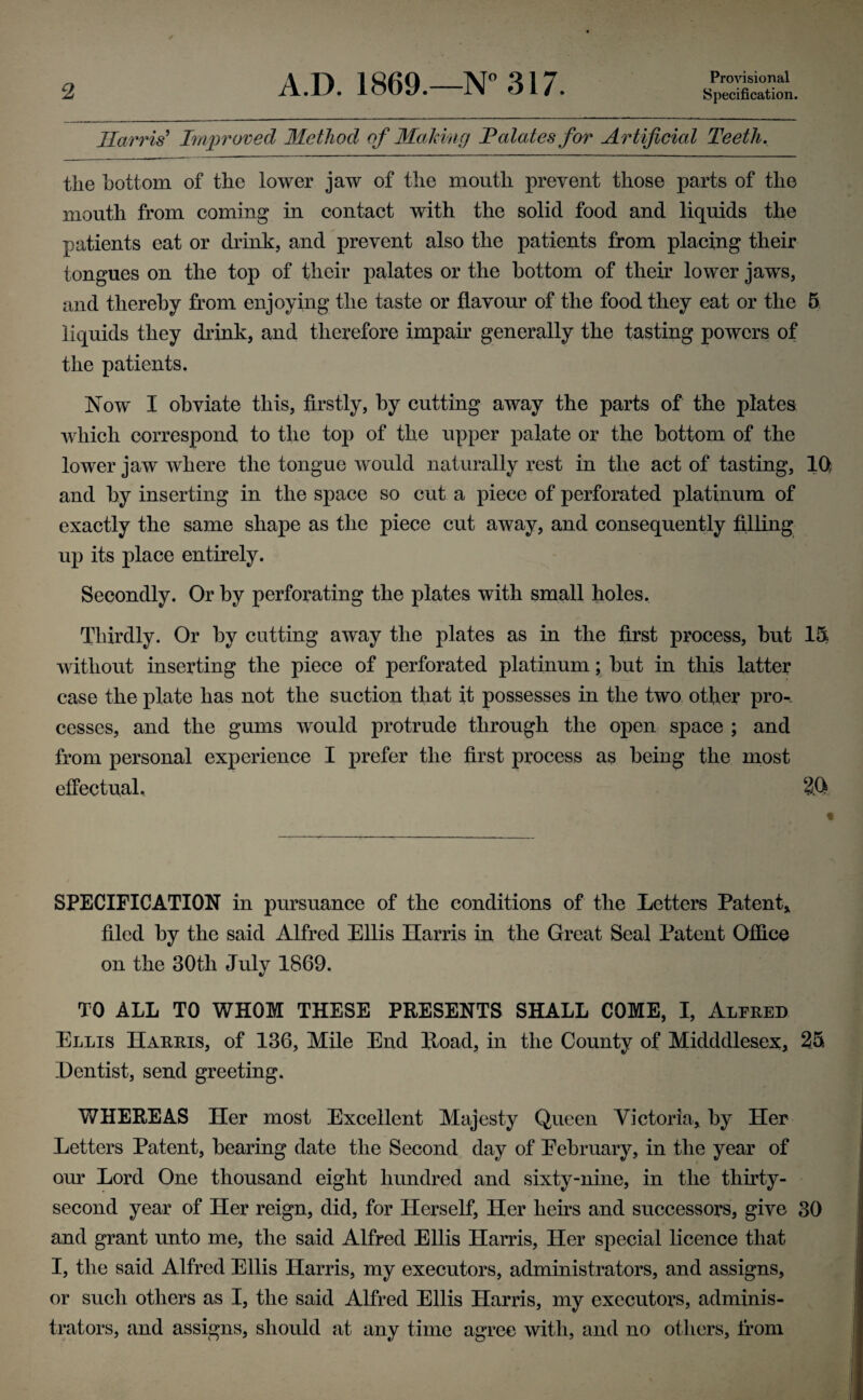 A.D. 1869.—N° 317. Provisional Harris' Improved Method of Making Palates for Artificial Teeth. the bottom of the lower jaw of the mouth prevent those parts of the mouth from coming in contact with the solid food and liquids the patients eat or drink, and prevent also the patients from placing their tongues on the top of their palates or the bottom of their lower jaws, and thereby from enjoying the taste or flavour of the food they eat or the 5 liquids they drink, and therefore impair generally the tasting powers of the patients. Now I obviate this, firstly, by cutting away the parts of the plates which correspond to the top of the upper palate or the bottom of the lower jaw where the tongue would naturally rest in the act of tasting, 10f and by inserting in the space so cut a piece of perforated platinum of exactly the same shape as the piece cut away, and consequently filling up its place entirely. Secondly. Or by perforating the plates with small holes. Thirdly. Or by cutting away the plates as in the first process, but 15 without inserting the piece of perforated platinum; but in this latter case the plate has not the suction that it possesses in the two other pro-, cesses, and the gums would protrude through the open space ; and from personal experience I prefer the first process as being the most effectual. 3.0 SPECIFICATION in pursuance of the conditions of the Letters Patent* filed by the said Alfred Ellis Harris in the Great Seal Patent Office on the 30th July 1869. TO ALL TO WHOM THESE PRESENTS SHALL COME, I, Alfred Ellis Harris, of 136, Mile End Hoad, in the County of Midddlesex, 25 Dentist, send greeting. WHEREAS Her most Excellent Majesty Queen Victoria, by Her Letters Patent, bearing date the Second day of Eebruary, in the year of our Lord One thousand eight hundred and sixty-nine, in the thirty- second year of Her reign, did, for Herself, Her heirs and successors, give 30 and grant unto me, the said Alfred Ellis Harris, Her special licence that I, the said Alfred Ellis Harris, my executors, administrators, and assigns, or such others as I, the said Alfred Ellis Harris, my executors, adminis¬ trators, and assigns, should at any time agree with, and no others, from