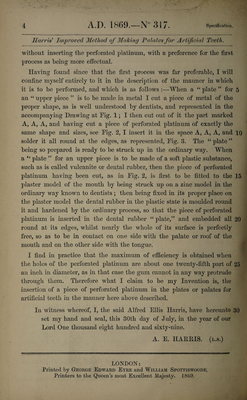 Harr is'1 Improved Method of Making Palates for Artificial Teeth. without inserting the perforated platinum, with a preference for the first process as being more effectual. Having found since that the first process was far preferable, I will confine myself entirely to it in the description of the manner in which it is to be performed, and which is as follows :—When a “ plate ” for 5 an “ upper piece ” is to he made in metal I cut a piece of metal of the proper shape, as is well understood by dentists, and represented in the accompanying Drawing at Pig. 1; I then cut out of it the part marked A, A, A, and haying cut a piece of perforated platinum of exactly the same shape and sizes, see Pig. 2, I insert it in the space A, A, A, and 10 solder it all round at the edges, as represented, Pig. 3. The “ plate ” being so prepared is ready to be struck up in the ordinary way. When a u plate ” for an upper piece is to be made of a soft plastic substance, such as is called vulcanite or dental rubber, then the piece of perforated platinum haying been cut, as in Pig. 2, is first to be fitted to the 15 plaster model of the mouth by being struck up on a zinc model in the ordinary way known to dentists ; then being fixed in its proper place on the plaster model the dental rubber in the plastic state is moulded round it and hardened by the ordinary process, so that the piece of perforated platinum is inserted in the dental rubber “ plate,” and embedded all 20 round at its edges, whilst nearly the whole of its surface is perfectly free, so as to be in contact on one side with the palate or roof of the mouth and on the other side with the tongue. I find in practice that the maximum of efficiency is obtained when the holes of the perforated platinum are about one twenty-fifth part of 25 an inch in diameter, as in that case the gum cannot in any way protrude through them. Therefore what I claim to be my Invention is, the insertion of a piece of perforated platinum in the plates or palates for artificial teeth in the manner here above described. In witness whereof, I, the said Alfred Ellis Harris, have hereunto 30 set my hand and seal, this 30tli day of July, in the year of our Lord One thousand eight hundred and sixty-nine. A. E. HAEMS. (l.s.) LONDON: Printed by George Edward Eyre and William Spottiswoode, Printers to the Queen's most Excellent Majesty. 1869.
