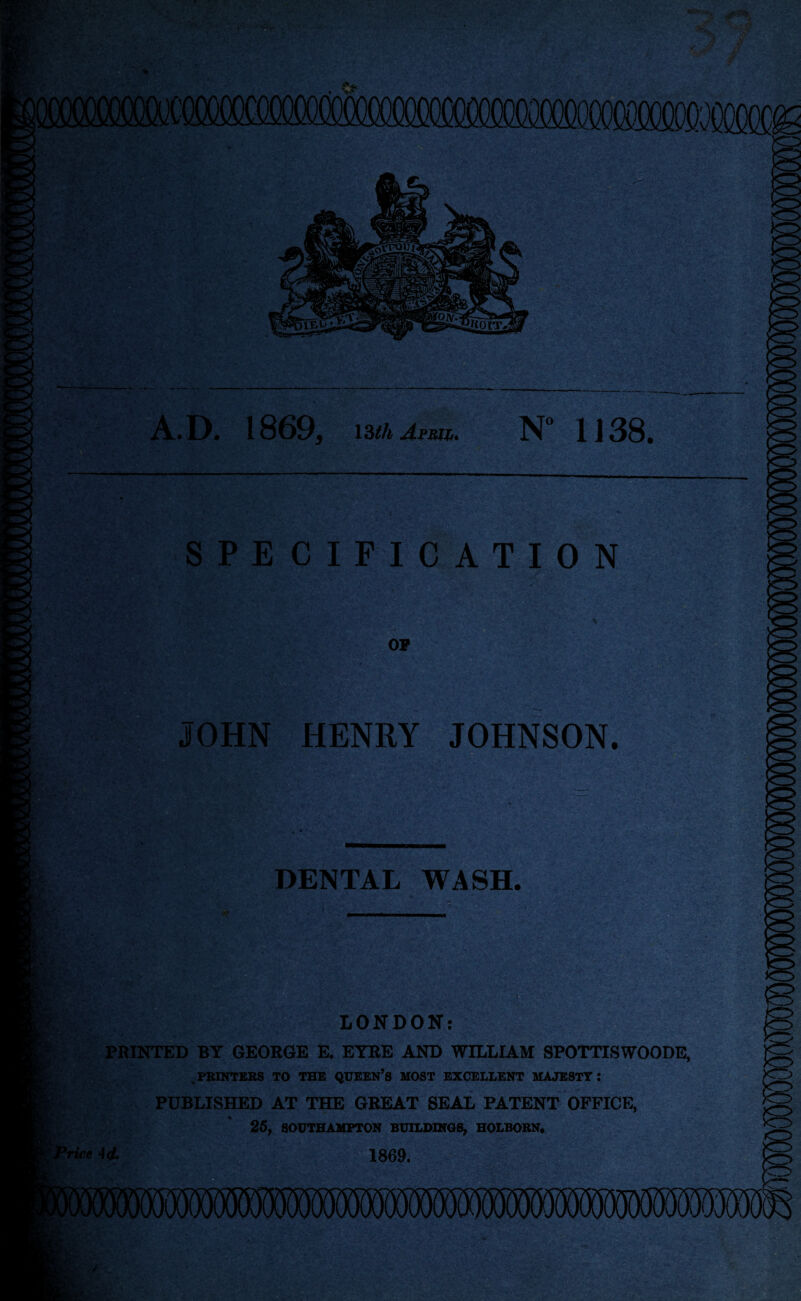 ;; 'M) A.D. 1869, 13/4 Aprii. N“ 1138. SPECIFICATION OP JOHN HENRY JOHNSON. DENTAL WASH. ^ LONDON; PRINTED BY GEORGE E. EYRE AND WILLIAM SPOTTISWOODE, .PRINTERS TO THE QUEEN’S MOST EXCELLENT MAJESTY: PUBLISHED AT THE GREAT SEAL PATENT OFFICE, 25, SOUTHAMPTON BUILDINGS, HOLBORN, 'Price H. 1869.