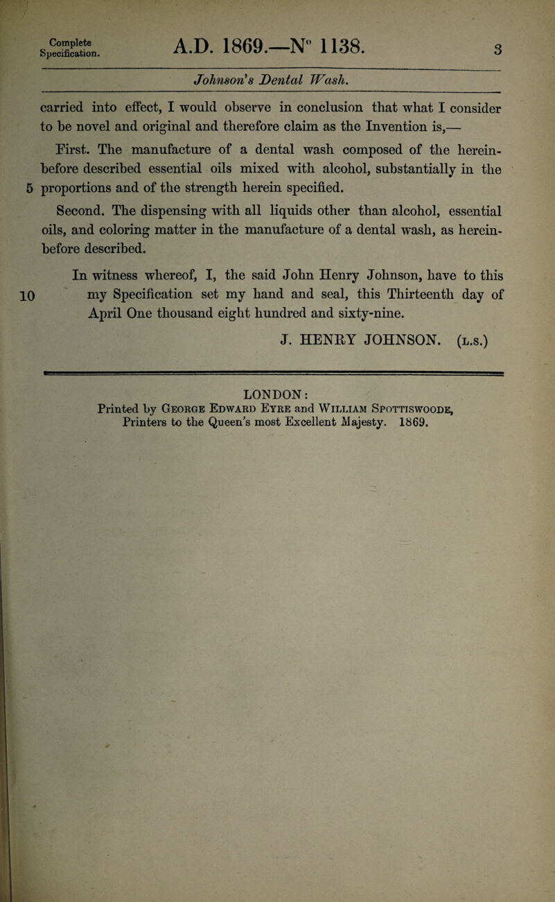 Complete Specification. A.D. 1869.—N” 1138. 3 Johnson's Dental Wash. carried into effect, I would observe in conclusion that what I consider to be novel and original and therefore claim as the Invention is,— Eirst. The manufacture of a dental wash composed of the herein¬ before described essential oils mixed with alcohol, substantially in the 5 proportions and of the strength herein specified. Second. The dispensing with all liquids other than alcohol, essential oils, and coloring matter in the manufacture of a dental wash, as herein¬ before described. In witness whereof, I, the said John Henry Johnson, have to this 10 my Specification set my hand and seal, this Thirteenth day of April One thousand eight hundred and sixty-nine. J. HENRY JOHNSON, (l.s.) LONDON: Printed by George Edward Eyre and William Spottiswoode, Printers to the Queen's most Excellent Majesty. 1869.