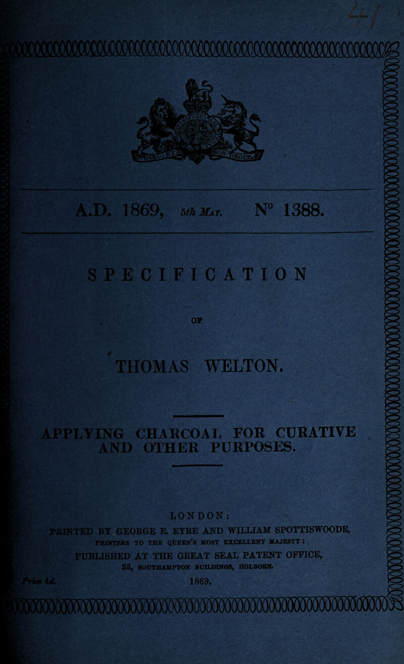 $?_K . - \ V 0k-^V : $fe.' A.D. 1869, 5^j£ir. N° 1388. SPECIFICATION OP THOMAS WELTON. M £:<sk APPLYING CHARCOAL FOR CURATIVE AND OTHER PURPOSES. *-r LONDON: PRINTED BY GEORGE E. EYRE AND WILLIAM SPOTTISWOODE, PRINTERS TO THE QUEEN’S MOST EXCELLENT MAJESTY l PUBLISHED AT THE GREAT SEAL PATENT OFFICE, 25, SOUTHAMPTON BUILDINGS, HOLBORN. ’Wee id. 1869.