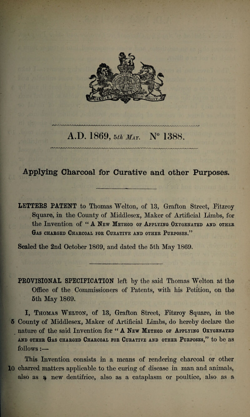 A.D. 1869, 5th May, N° 1388 Applying Charcoal for Curative and other Purposes, LETTERS PATENT to Thomas Wei ton, of 13, Grafton Street, Fitzroy Square, in the County of Middlesex, Maker of Artificial Limbs, for the Invention of “ A New Method of Applying Oxygenated and other Gas charged Charcoal for Curative and other Purposes.” Sealed the 2nd October 1869, and dated the 5th May 1869. PROVISIONAL SPECIFICATION left by the said Thomas Welton at the Office of the Commissioners of Patents, with his Petition, on the | 5th May 1869. E I, Thomas Welton, of 13, Grafton Street, Pitzroy Square, in the 5 County of Middlesex, Maker of Artificial Limbs, do hereby declare the nature of the said Invention for “A New Method of Applying Oxygenated and other Gas charged Charcoal for Curative and other Purposes,” to be as follows:— This Invention consists in a means of rendering charcoal or other 10 charred matters applicable to the curing of disease in man and animals, also as ^ new dentifrice, also as a cataplasm or poultice, also as a