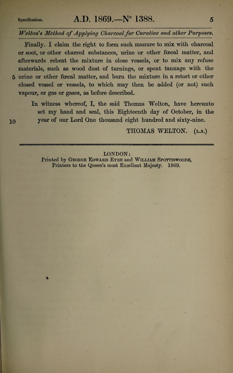 Welton's Method of Applying Charcoal for Curative and other Purposes. - .. .. ■— - . —. ■ - - — — - -——-— ■■■ — - -■ ■ ■ ■ ■— Finally. I claim the right to form such manure to mix with charcoal or soot, or other charred substances, urine or other foecal matter, and afterwards reheat the mixture in close vessels, or to mix any refuse materials, such as wood dust of turnings, or spent tannage with the 5 urine or other fcecal matter, and burn the mixture in a retort or other closed vessel or vessels, to which may then be added (or not) such vapour, or gas or gases, as before described. In witness whereof, I, the said Thomas Welton, have hereunto set my hand and seal, this Eighteenth day of October, in the 0 year of our Lord One thousand eight hundred and sixty-nine. THOMAS WELTON. (l.s.) LONDON: Printed by George Edward Eyre and William Spottiswoode, Printers to the Queen’s most Excellent Majesty. 1869.