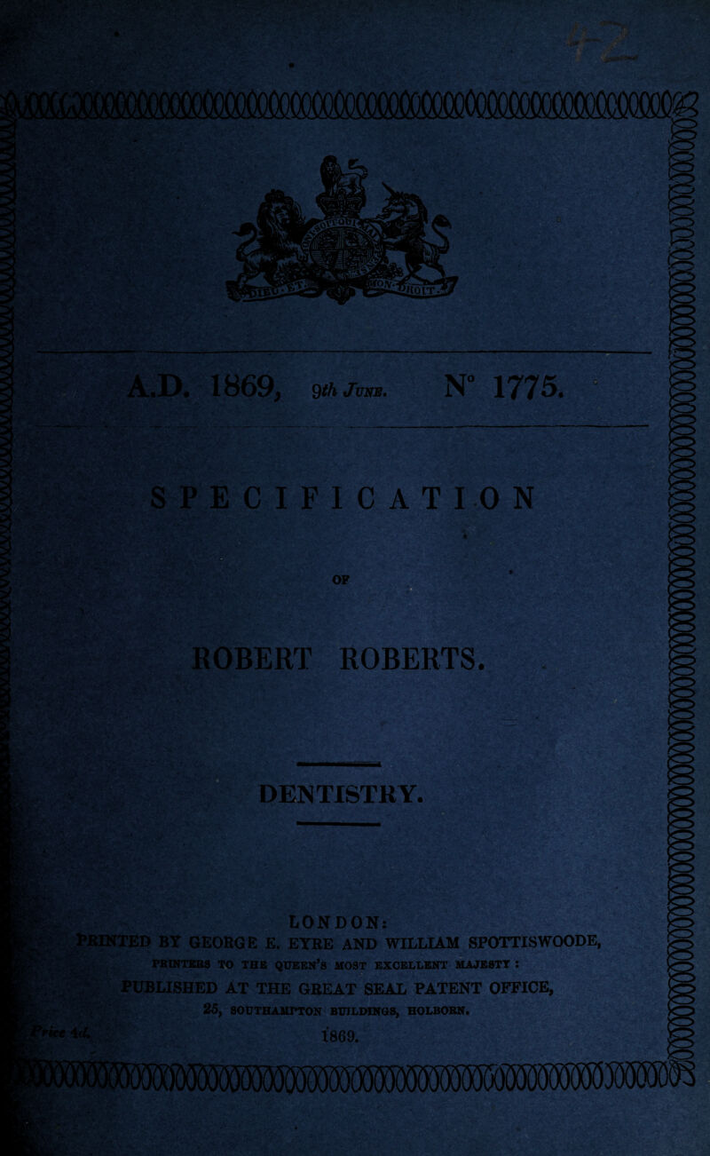 A.D. 1869, 9th June. N” 1775. SPECIFICATION OF OBERT ROBERTS. DENTISTRY. . - ri ' > v ‘ * -. < v , I|pf;.;:; ; .■: | LONDON: PRINTED BY GEOBGE E. EYEE AND WILLIAM SPOTTISWOODE, PRINTERS TO THE QUEERS MOST EXCELLENT MAJESTT I PUBLISHED AT THE GREAT SEAL PATENT OFFICE, 25, SOUTHAMPTON BUILDINGS, HOLBOBN. 1869. c ,jit '■ • v - a