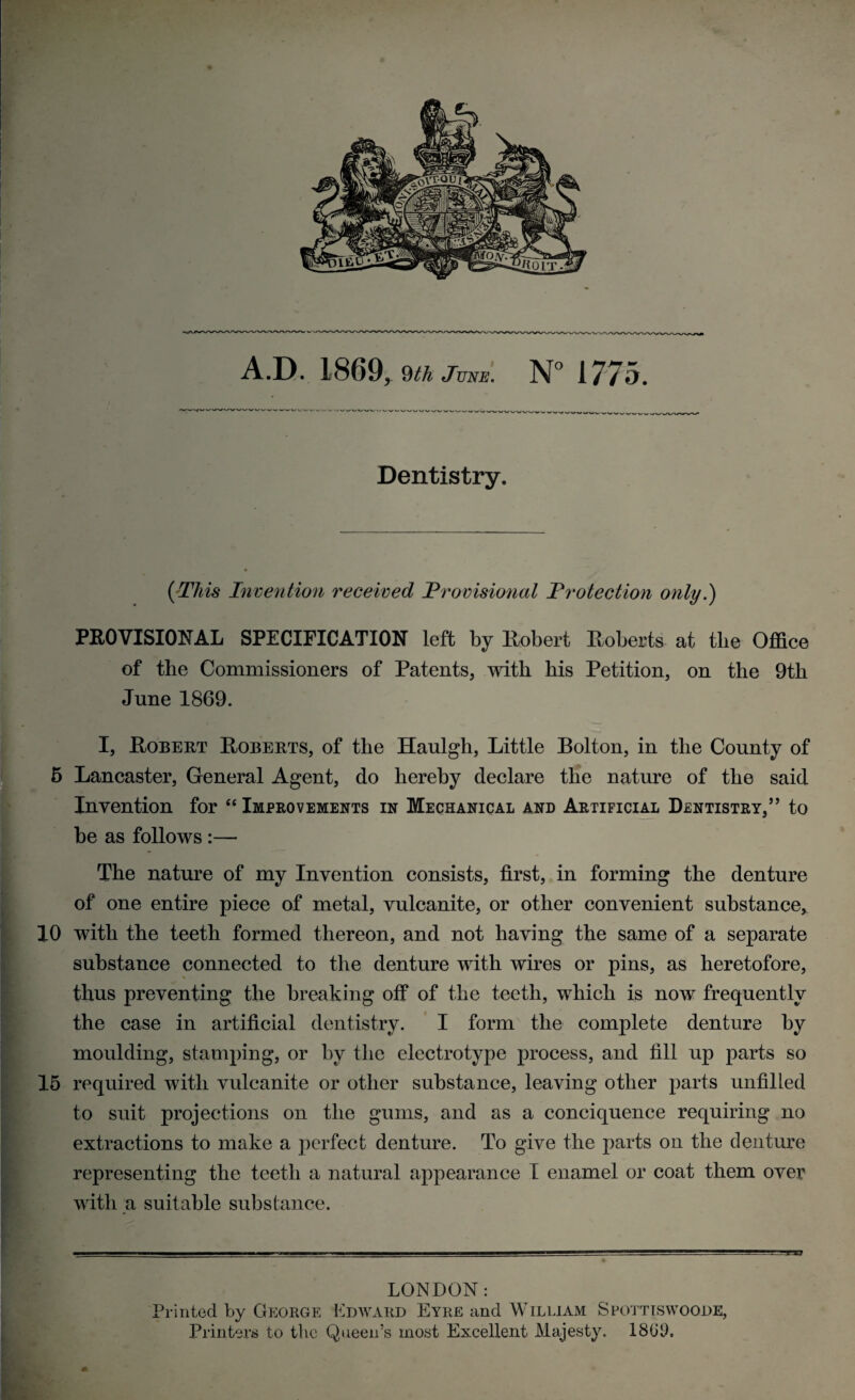 Dentistry. (This Invention received Provisional Protection only.) PROVISIONAL SPECIFICATION left by Robert Roberts at the Office of the Commissioners of Patents, witli his Petition, on the 9tli June 1869. I, Robert Roberts, of the Haulgh, Little Bolton, in the County of 5 Lancaster, General Agent, do hereby declare the nature of the said Invention for “ Improvements in Mechanical and Artificial Dentistry,” to be as follows :— The nature of my Invention consists, first, in forming the denture of one entire piece of metal, vulcanite, or other convenient substance* 10 with the teeth formed thereon, and not having the same of a separate substance connected to the denture with wires or pins, as heretofore, thus preventing the breaking off of the teeth, which is now frequently the case in artificial dentistry. I form the complete denture by moulding, stamping, or by the electrotype process, and fill up parts so 15 required with vulcanite or other substance, leaving other parts unfilled to suit projections on the gums, and as a conciquence requiring no extractions to make a perfect denture. To give the parts on the denture representing the teeth a natural appearance I enamel or coat them over with a suitable substance. LONDON: Printed by George Edward Eyre and William Spottiswoode, Printers to the Queen’s most Excellent Majesty. 1800.