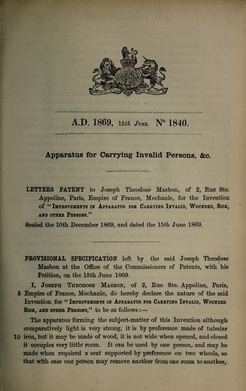 A.D. 1869, \^th June, 1840. Apparatus for Carrying Invalid Persons, &c. LETTERS PATENT to Joseph Theodose Masbon, of 2, Rue Ste. Appoline, Paris, Empire of Prance, Mechanic, for the Invention of Impeovements in Apparatus for Carrying Invalid, Wounded, Sick, AND OTHER PERSONS.” Sealed the 10th December 1869, and dated the 15th June 1869. PROVISIONAL SPECIFICATION left by the said Joseph Theodose Masbon at the Office of the Commissioners of Patents, with his Petition, on the 16th June 1869. I, Joseph Theodose Masbon, of 2, Rue Ste. Appoline, Paris, 5 Empire of Prance, Mechanic, do hereby declare the nature of the said Invention for ‘‘ Improvements in Apparatus for Carrying Invalid, Wounded Sick, and other Persons,” to be as follows:— The apparatus forming the subject-matter of this Invention although comparatively light is very strong, it is by preference made of tubular 10 iron, but it may be made of wood, it is not wide when opened, and closed it occupies very little room. It can be used by one person, and may be made when required a seat supported by preference on two wheels, so that with ease one pei^son may remove another froni one room to another.