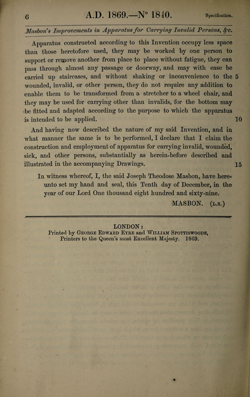 Ilashon^s Im'provements in Apparatus for Carrying Invalid Persons, 8fC. Apparatus constructed according to this Invention occupy less space than those heretofore used, they may he worked hy one person to support or remove another from place to place without fatigue, they can pass through almost any passage or doorway, and may with ease he carried up staircases, and without shaking or inconvenience to the 5 wounded, invalid, or other person, they do not require any addition to enable them to be transformed from a stretcher to a wheel chair, and they may he used for carrying other than invalids, for the bottom may 'he fitted and adapted according to the purpose to which the apparatus is intended to be applied. 10 And having now described the nature of my said Invention, and in what manner the same is to he performed, I declare that I claim the construction and employment of apparatus for carrying invalid, wounded, sick, and other persons, substantially as herein-before described and illustrated in the accompanying Drawings. 15 In witness whereof, I, the said Joseph Theodose Mashon, have here¬ unto set my hand and seal, this Tenth day of December, in the year of our Lord One thousand eight hundred and sixty-nine. •MASBON. (l.s.) LONDON: Printed by George Edward Eyre and William Spottiswoode, Printers to the Queen's most Excellent Majesty. 1869.