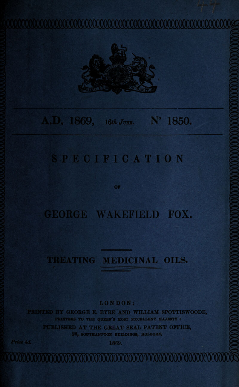 'fed : X.!*' A«D« 1869, MtihjuNE. N° 1850. SPECIFICATION OF GEORGE WAKEFIELD FOX. pm TREATING MEDICINAL OILS. Price 4 <4 LONDON: D BY GEORGE E. EYRE AND WILLIAM SPOTTISWOODE, PRINTERS TO THE QUEEN’S MOST EXCELLENT MAJESTY : PUBLISHED AT THE GREAT SEAL PATENT OFFICE, 25, SOUTHAMPTON BUILDINGS, HOLBORN. 1869.