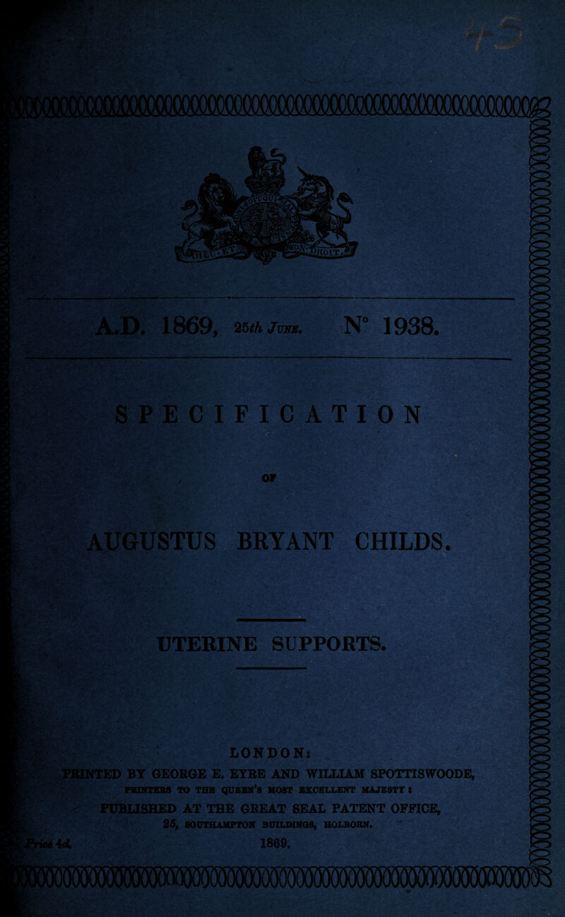 A.D. 1869, 25th June. N° 1938. SPECIFICATION OF AUGUSTUS BRYANT CHILDS. >.V f UTERINE SUPPORTS. s v? * LONDON: PRINTED BY GEOROE E. EYRE AND WILLIAM SPOTTISWOODE, pbuttees to the queen’s most excellent majesty : Btv rice id. PUBLISHED AT THE GREAT SEAL PATENT OFFICE, 25, SOUTHAMPTON BUILDINGS, HOLBORN. 1869. Mm