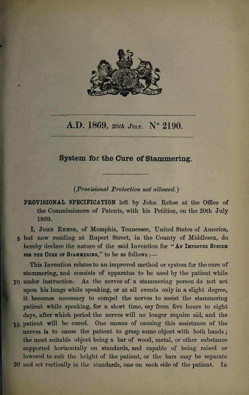 A.D. 1869, 20th July. N° 2190. System for the Cure of Stammering. {Provisional Protection not allowed.) PROVISIONAL SPECIFICATION left by John Rehse at the Office of the Commissioners of Patents, with his Petition, on the 20th July 1869. I, John Rehse, of Memphis, Tennessee, United States of America, 5 but now residing at Rupert Street, in the County of Middlesex, do hereby declare the nature of the said Invention for “ An Improved System for the Cure of Stammering,’’ to be as follows:— This Invention relates to an improved method or system for the cure of stammering, and consists of apparatus to be used by the patient while 10 under instruction. As the nerves of a stammering person do not act upon his lungs while speaking, or at all events only in a slight degree, it becomes necessary to compel the nerves to assist the stammering patient while speaking, for a short time, say from five hours to eight days, after which period the nerves will no longer require aid, and the X5 patient will be cured. One means of causing this assistance of the nerves is to cause the patient to grasp some object with both hands ; the most suitable object being a bar of wood, metal, or other substance supported horizontally on standards, and capable of being raised or lowered to suit the height of the patient, or the bars may be separate 20 and set vertically in the standards, one on each side of the patient. In