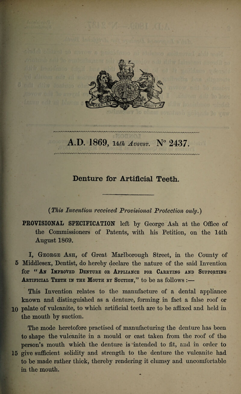 Denture for Artificial Teeth. (This Invention received Provisional Protection only.) PROVISIONAL SPECIFICATION left by George Ash at the Office of the Commissioners of Patents, with his Petition, on the 14th August 1869. I, George Ash, of Great Marlborough Street, in the County of 5 Middlesex, Dentist, do hereby declare the nature of the said Invention for “An Improved Denture or Appliance for Carrying and Supporting Artificial Teeth in the Mouth by Suction,” to be as follows :— This Invention relates to the manufacture of a dental appliance known and distinguished as a denture, forming in fact a false roof or 10 palate of vulcanite, to which artificial teeth are to be affixed and held in the mouth by suction. The mode heretofore practised of manufacturing the denture has been to shape the vulcanite in a mould or cast taken from the roof of the person’s mouth which the denture is intended to fit, and in order to 15 give sufficient solidity and strength to the denture the vulcanite had to be made rather thick, thereby rendering it clumsy and uncomfortable in the mouth.