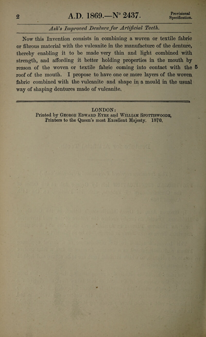 2 A.D. 1869.—N° 2437. Provisional Specification. Ash's Improved Denture for Artificial Teeth. Now this Invention consists in combining a woven or textile fabric or fibrous material with the vulcanite in the manufacture of the denture, thereby enabling it to he made very thin and light combined with strength, and affording it better holding properties in the mouth by reason of the woven or textile fabric coming into contact with the 5 roof of the mouth. I propose to have one or more layers of the woven fabric combined with the vulcanite and shape in a mould in the usual way of shaping dentures made of vulcanite. LONDON: Printed by George Edward Eyre and William Spottiswoode,