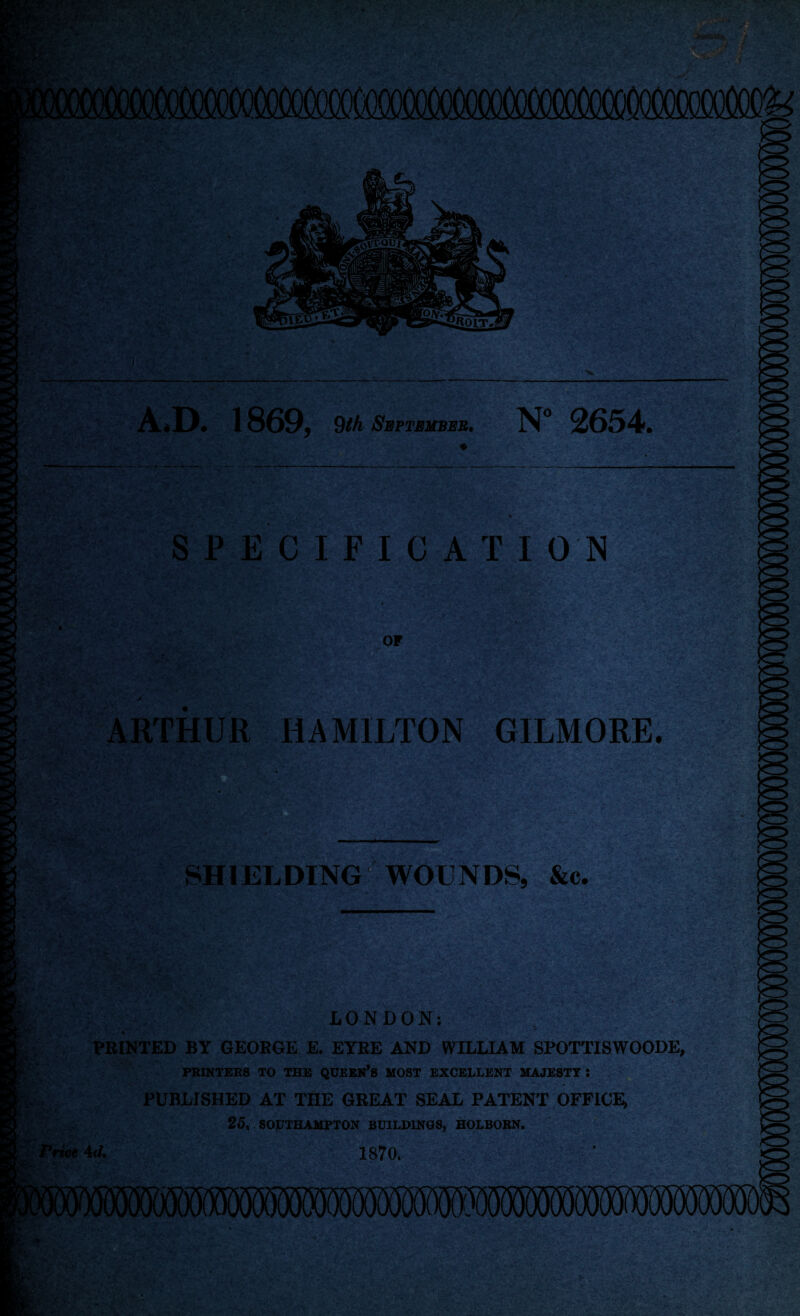 SPECIFICATION or ARTHUR HAMILTON GILMORE. ', 'if-. - •' ' t ;1 .v 1 r .■ . .j* . - » > ' r .-v:-• SHIELDING WOUNDS, &c. LONDON; PRINTED BY GEORGE E. EYRE AND WILLIAM SPOTTISWOODE, PRINTERS TO THE QUEEN’S MOST EXCELLENT MAJESTY : PUBLISHED AT THE GREAT SEAL PATENT OFFICE, 25, SOPTHAMPTON BUILDINGS, HOLBORN. Price 4d. 1870.