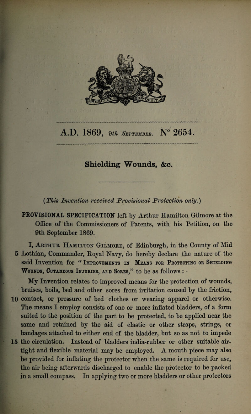 Shielding Wounds, &c. (This Invention received Provisional Protection only.) PROVISIONAL SPECIFICATION left by Arthur Hamilton Gilmore at the Office of the Commissioners of Patents, with his Petition, on the 9th September 1869. I, Arthur Hamilton Gilmore, of Edinburgh, in the County of Mid 5 Lothian, Commander, Royal Navy, do hereby declare the nature of the said Invention for “ Improvements in Means for Protecting or Shielding Wounds, Cutaneous Injuries, a*d Sores,” to be as follows : - My Invention relates to improved means for the protection of wounds, bruises, boils, bed and other sores from irritation caused by the friction, 10 contact, or pressure of bed clothes or wearing apparel or otherwise. The means I employ consists of one or more inflated bladders, of a form suited to the position of the part to be protected, to be applied near the same and retained by the aid of elastic or other straps, strings, or bandages attached to either end of the bladder, but so as not to impede 15 the circulation. Instead of bladders india-rubber or other suitable air¬ tight and flexible material may be employed. A mouth piece may also be provided for inflating the protector when the same is required for use, the air being afterwards discharged to enable the protector to be packed in a small compass. In applying two or more bladders or other protectors