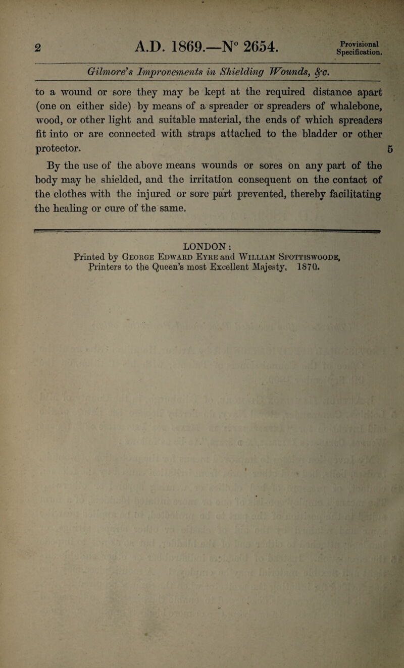 2 A.D. 1869.—N° 2654. Provisional Specification. Gilmore's Improvements in Shielding Wounds, 8fC. to a wound or sore they may be kept at the required distance apart (one on either side) by means of a spreader or spreaders of whalebone, wood, or other light and suitable material, the ends of which spreaders fit into or are connected with straps attached to the bladder or other protector. 5 By the use of the above means wounds or sores on any part of the body may be shielded, and the irritation consequent on the contact of the clothes with the inj ured or sore part prevented, thereby facilitating the healing or cure of the same. LONDON: Printed by George Edward Eyre and William Spottiswoode,