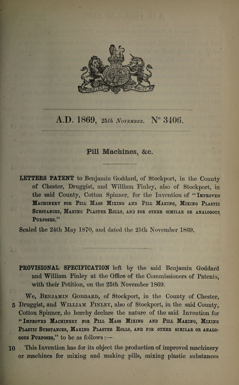 / V W W v / UV V A.D. 1869, 25th November. Pill Machines, &c. LETTERS PATENT to Benjamin Goddard, of Stockport, in the County of Chester, Druggist, and William Finley, also of Stockport, in the said County, Cotton Spinner, for the Invention of “ Improved Machinery for Pill Mass Mixing and Pill Making, Mixing Plastic Substances, Making Plaster Rolls, and for other similar or analogous, Purposes.” Sealed the 24th May 1870, and dated the 25th November 1869. t. PROVISIONAL SPECIFICATION left by the said Benjamin Goddard and William Finley at the Office of the Commissioners of Patents, with their Petition, on the 25th November 1869. We, Benjamin Goddard, of Stockport, in the County of Chester, 5 Druggist, and William Finley, also of Stockport, in the said County, Cotton Spinner, do hereby declare the nature of the said Invention for Improved Machinery for Pill Mass Mixing and Pill Making, Mixing Plastic Substances, Making Plaster Rolls, and for other similar or analo¬ gous Purposes,” to be as follows :—* 10 This Invention has for its object the production of improved machinery or machines for mixing and making pills, mixing plastic substances