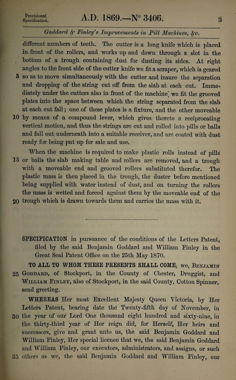 Provisional Specification. A.D. 1869.—N° 3406. 3 Goddard 8r Finley’s Improvements in Fill Machines, 8fc. different numbers of teeth. The cutter is a long knife which is placed in front of the rollers, and works up and down through a slot in the bottom of a trough containing dust for dusting its sides. At right angles to the front side of the cutter knife we fit a scraper, which is geared 5 so as to move simultaneously with the cutter and insure the separation and dropping of the string cut off from the slab at each cut. Imme¬ diately under the cutters also in front of the machine^ we fit the grooved plates into the space between which the string separated from the slab at each cut fall; one of these plates is a fixture, and the other moveable 10 by means of a compound lever, which gives thereto a reciprocating vertical motion, and thus the strings are cut and rolled into pills or halls and fall out underneath into a suitable receiver, and are coated with dust ready for being put up for sale and use. « When the machine is required to make plastic rolls instead of pills 15 or halls the slab making table and rollers are removed, and a trough with a moveable end and grooved rollers substituted therefor. The plastic mass is then placed in the trough, the duster before mentioned being supplied with water instead of dust, and on turning the rollers the mass is wetted and forced against them by the moveable end of the 20 trough which is drawn towards them and carries the mass with it* SPECIFICATION in pursuance of the conditions of the Letters Patent filed by the said Benjamin Goddard and William Pinley in the Great Seal Patent Office on the 25th May 1870. TO ALL TO WHOM THESE PRESENTS SHALL COME, we, Benjamin 25 Goddard, of Stockport, in the County of Chester, Druggist, and William: Pinley, also of Stockport* in the said County, Cotton Spinner, send greeting. WHEREAS Her most Excellent Majesty Queen Victoria, by Her Letters Patent, bearing date the Twenty-fifth day of November, in 30 the year of our Lord One thousand eight hundred and sixty-nine, in the thirty-third year of Her reign did, for Herself* Her heirs and successors, give and grant unto us, the said Benjamin Goddard and William Pinley, Her special licence that we, the said Benjamin Goddard and William Pinley, our executors, administrators, and assigns, or such 35 others as we, the said Benjamin Goddard aiid William Pinley, our