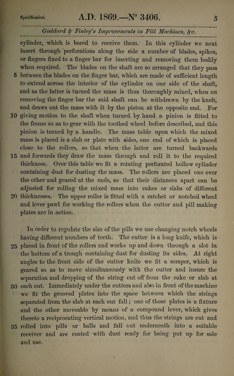 Goddard 8f Finley's Improvements in Fill Machines, 8fc. cylinder, which is bored to receive them. In this cylinder we next insert through perforations along the side a number of blades, spikes, or fingers fixed to a finger bar for inserting and removing them bodily when required. The blades on the shaft are so arranged that they pass 5 between the blades on the finger bar, which are made of sufficient length to extend across the interior of the cylinder on one side of the shaft, and as the latter is turned the mass is thus thoroughly mixed, when on removing the finger bar the said shaft can he withdrawn by the knob, and draws out the mass with it by the piston at the opposite end. Eor 10 giving motion to the shaft when turned by hand a pinion is fitted to the frame so as to gear with the toothed wheel before described, and this pinion is turned by a handle. The mass table upon which the mixed mass is placed is a slab or plate with sides, one end of which is placed close to the rollers, so that when the latter are turned backwards 15 and forwards they draw the mass through and roll it to the required thickness. Over this table we fit a rotating perforated hollow cylinder containing dust for dusting the mass. The rollers are placed one over the other and geared at the ends, so that their distances apart can be adjusted for rolling the mixed mass into cakes or slabs of different 20 thicknesses. The upper roller is fitted with a ratchet or notched wheel and lever pawl for working the rollers when the cutter and pill making plates are in action. In order to regulate the size of the pills we use changing notch wheels having different numbers of teeth* The cutter is a long knife, which is 25 placed in front of the rollers and works up and down through a slot in the bottom of a trough containing dust for dusting its sides. At right angles to the front side of the cutter knife we fit a scraper, which is geared so as to move simultaneously with the cutter and insure the separation and dropping of the string cut off from the cake or slab at 30 each cut. Immediately under the cutters and also in front of the machine we fit the grooved plates into the space between which the strings separated from the slab at each cut fall; one of these plates is a fixture and the other moveable by means of a compound lever, which gives thereto a reciprocating vertical motion, and thus the strings are cut and 35 rolled into pills or balls and fall out underneath into a suitable receiver and are coated with dust ready for being put up for sale and use.