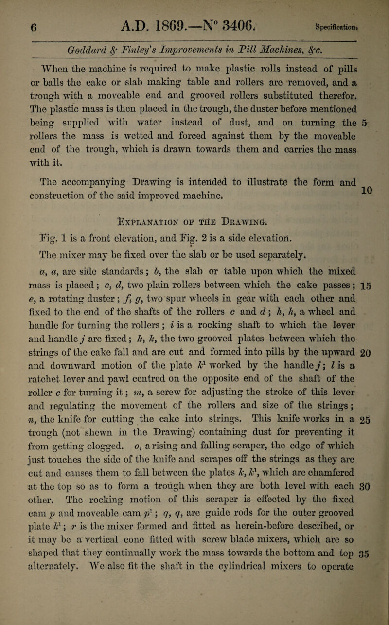 Goddard 8f Finley's Improvements in Fill Machines, Sfc. When the machine is required to make plastic rolls instead of pills or balls the cake or slab making table and rollers are removed, and a trough with a moveable end and grooved rollers substituted therefor* The plastic mass is then placed in the trough, the duster before mentioned being supplied with water instead of dust, and on turning the 5 rollers the mass is wetted and forced against them by the moveable end of the trough, which is drawn towards them and carries the mass with it. The accompanying Drawing is intended to illustrate the form and construction of the said improved machine* 10 Explanation op the Drawing. Eig. 1 is a front elevation, and Dig. 2 is a side elevation. The mixer may be fixed over the slab or be used separately. a, a, are side standards; b, the slab or table upon which the mixed mass is placed; c, d, two plain rollers between which the cake passes ; 15 e, a rotating duster; f, g, two spur wheels in gear with each other and fixed to the end of the shafts of the rollers c and d; h, h, a wheel and handle for turning the rollers ; i is a rocking shaft to which the lever and handle j are fixed; 7c, 7c, the two grooved plates between which the strings of the cake fall and are cut and formed into pills by the upward 20 and downward motion of the plate 7cl wrorked by the handle j; Z is a ratchet lever and pawl centred on the opposite end of the shaft of the roller c for turning it; m, a screw for adjusting the stroke of this lever and regulating the movement of the rollers and size of the strings; n, the knife for cutting the cake into strings. This knife works in a 25 trough (not shewn in the Drawing) containing dust for preventing it from getting clogged, o, a rising and falling scraper, the edge of which just touches the side of the knife and scrapes off the strings as they are cat and causes them to fall between the plates 7c, Id, which are chamfered at the top so as to form a trough when they are both level with each 30 other. The rocking motion of this scraper is effected by the fixed cam p and moveable cam px; q, qb are guide rods for the outer grooved plate k1; r is the mixer formed and fitted as lierein-before described, or it may be a vertical cone fitted with screw blade mixers, which are so shaped that they continually work the mass towards the bottom and top 35 alternately. We also fit the shaft in the cylindrical mixers to operate