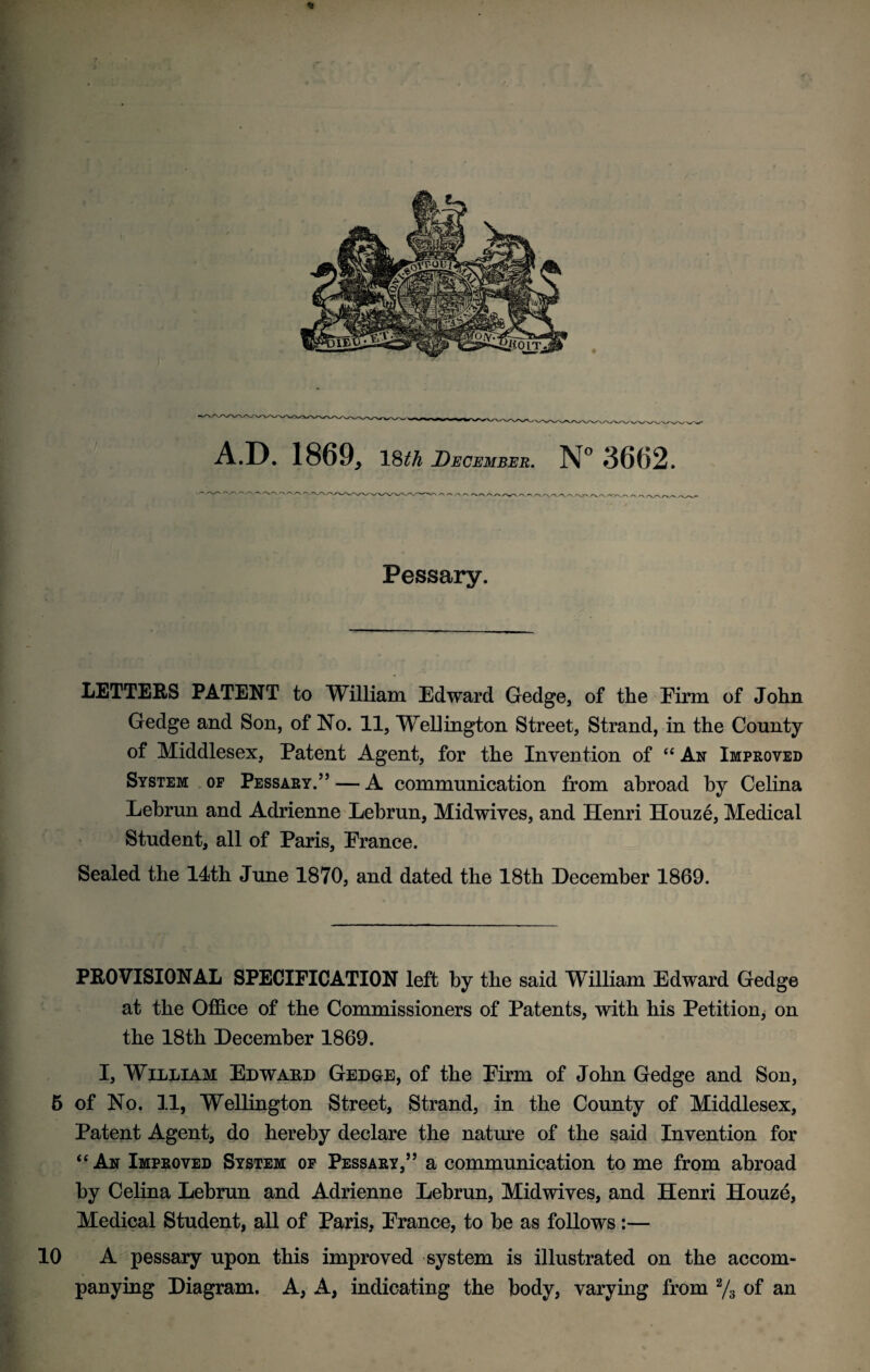 * r, * A.D. 1869, 18th December. N°3662. V'V'N 'X.'N/V'V*' Pessary. LETTERS PATENT to William Edward Gedge, of the Eirm of John Gedge and Son, of No. 11, Wellington Street, Strand, in the County of Middlesex, Patent Agent, for the Invention of “ An Improved System of Pessary.55 — A communication from abroad by Celina Lebrun and Adrienne Lebrun, Midwives, and Henri Houze, Medical Student, all of Paris, France. Sealed the 14th June 1870, and dated the 18th December 1869. PROVISIONAL SPECIFICATION left by the said William Edward Gedge at the Office of the Commissioners of Patents, with his Petition, on the 18th December 1869. I, William Edward Gedge, of the Firm of John Gedge and Son, 6 of No. 11, Wellington Street, Strand, in the County of Middlesex, Patent Agent, do hereby declare the nature of the said Invention for “ An Improved System of Pessary,55 a communication to me from abroad by Celina Lebrun and Adrienne Lebrun, Midwives, and Henri Houze, Medical Student, all of Paris, France, to be as follows :— 10 A pessary upon this improved system is illustrated on the accom¬ panying Diagram. A, A, indicating the body, varying from 2/3 of an