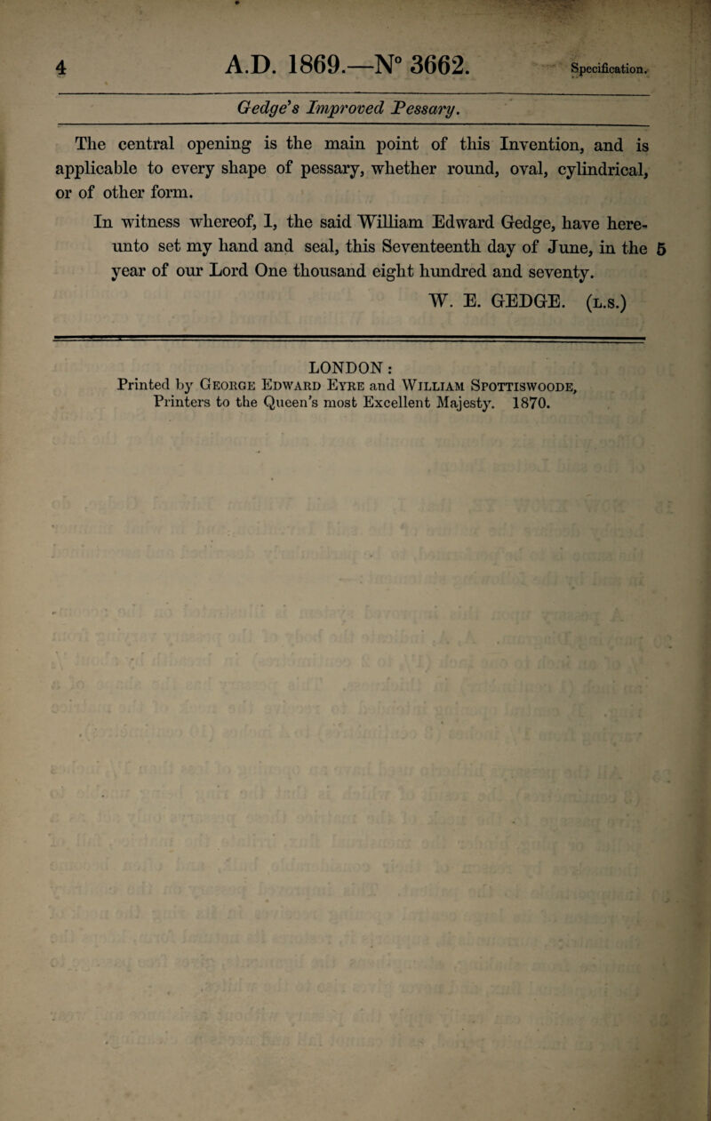 Gedge's Improved Pessary. The central opening is the main point of this Invention, and is applicable to every shape of pessary, whether round, oval, cylindrical, or of other form. In witness whereof, 1, the said William Edward Gedge, have here¬ unto set my hand and seal, this Seventeenth day of June, in the 5 year of our Lord One thousand eight hundred and seventy. W. E. GEDGE. (l.s.) LONDON: Printed by George Edward Eyre and William Spottiswoode, Printers to the Queens most Excellent Majesty. 1870.