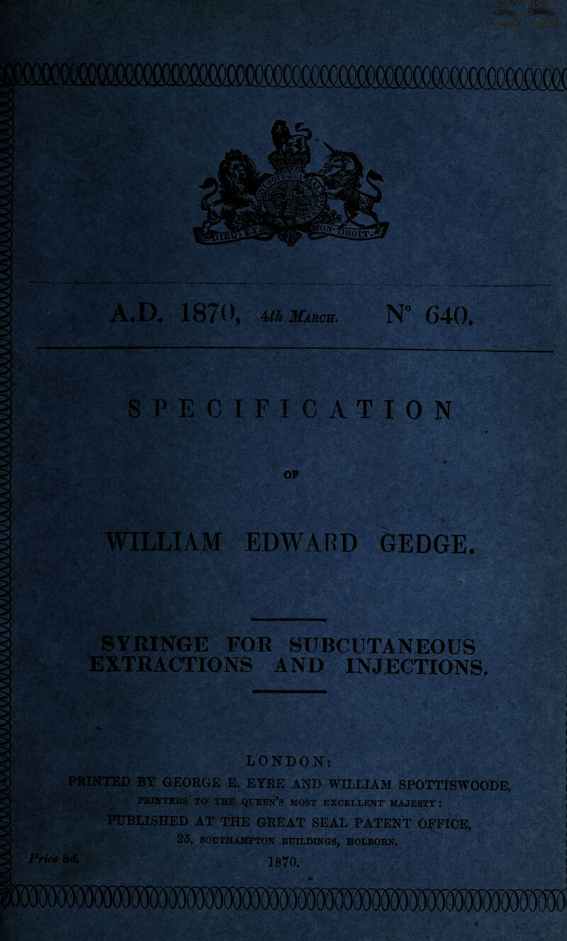 / / A.D. 1870, 4th March. N° C40. SPECIFICATION OP WILLIAM EDWARD GEDGE. SYRINGE FOR SUBCUTANEOUS EXTRACTIONS AND INJECTIONS. r. LONDON: PRINTED BY GEORGE E. EYRE AND WILLIAM SPOTTISWOODE, PRINTERS TO THE QUEEN’S MOST EXCELLENT MAJESTY: PUBLISHED AT THE GREAT SEAL PATENT OFFICE, 25, SOUTHAMPTON BUILDINGS, HOLBOKN.