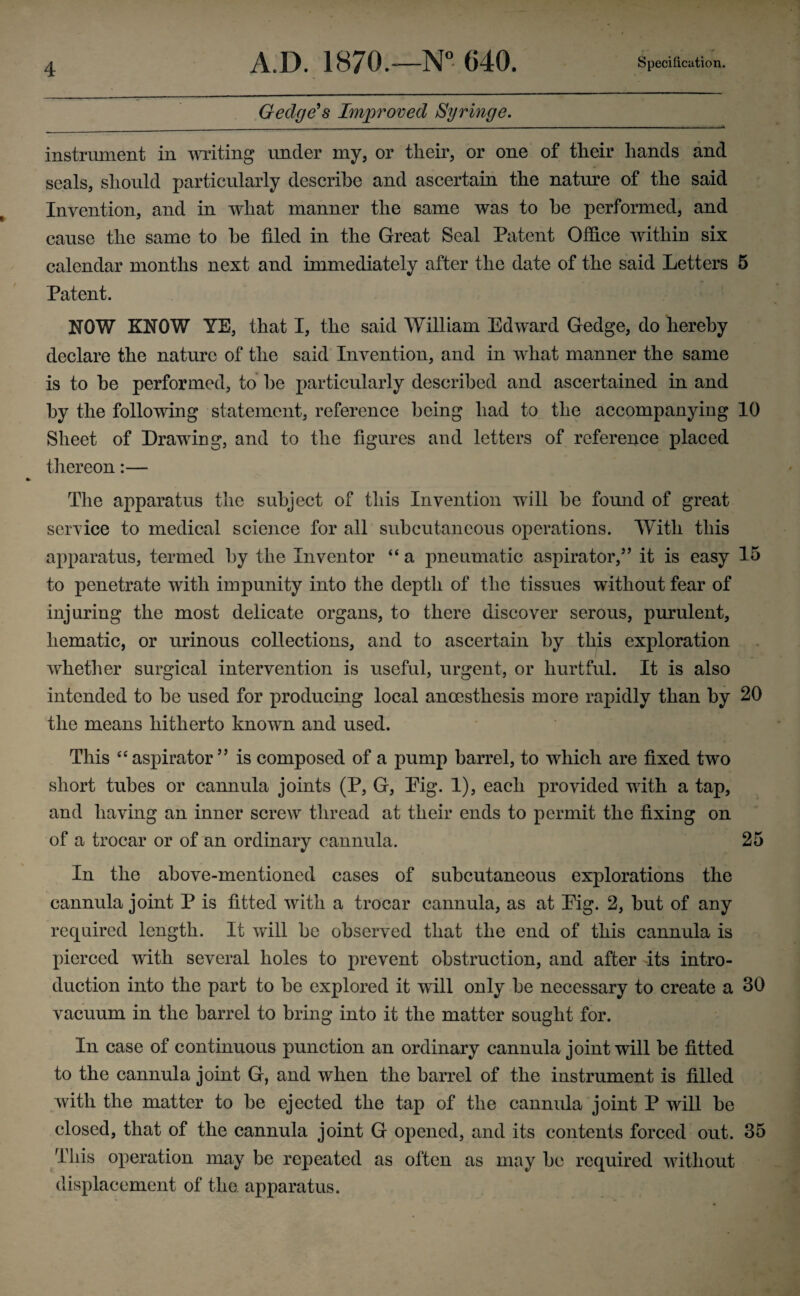 Gedge’s Improved Syringe. instrument in writing under my, or their, or one of their hands and seals, should particularly describe and ascertain the nature of the said Invention, and in what manner the same was to he performed, and cause the same to he filed in the Great Seal Patent Office within six calendar months next and immediately after the date of the said Letters 5 Patent. NOW KNOW YE, that I, the said William Edward Gedge, do hereby declare the nature of the said Invention, and in wdiat manner the same is to he performed, to he particularly described and ascertained in and by the following statement, reference being had to the accompanying 10 Sheet of Drawing, and to the figures and letters of reference placed thereon:— The apparatus the subject of this Invention will be found of great service to medical science for all subcutaneous operations. With this apparatus, termed by the Inventor “ a pneumatic aspirator,” it is easy 15 to penetrate with impunity into the depth of the tissues without fear of injuring the most delicate organs, to there discover serous, purulent, hematic, or urinous collections, and to ascertain by this exploration whether surgical intervention is useful, urgent, or hurtful. It is also intended to he used for producing local anoesthesis more rapidly than by 20 the means hitherto known and used. This “ aspirator ” is composed of a pump barrel, to which are fixed two short tubes or cannula joints (P, G, Pig. 1), each provided with a tap, and having an inner screw thread at their ends to permit the fixing on of a trocar or of an ordinary cannula. 25 In the above-mentioned cases of subcutaneous explorations the cannula joint P is fitted with a trocar cannula, as at Pig. 2, hut of any required length. It will he observed that the end of this cannula is pierced with several holes to prevent obstruction, and after its intro¬ duction into the part to he explored it will only he necessary to create a 30 vacuum in the barrel to bring into it the matter sought for. In case of continuous punction an ordinary cannula joint will be fitted to the cannula joint G, and when the barrel of the instrument is filled with the matter to be ejected the tap of the cannula joint P will be closed, that of the cannula joint G opened, and its contents forced out. 35 This operation may be repeated as often as may be required without displacement of the apparatus.