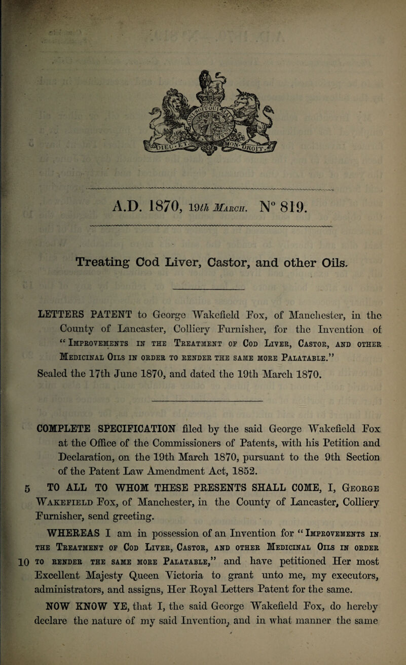 A.D. 1870, mh March. N° 819. Treating Cod Liver, Castor, and other Oils. LETTERS PATENT to George Wakefield Pox, of Manchester, in the County of Lancaster, Colliery Purnislier, for the Invention of “ Improvements in the Treatment of Cod Liver, Castor, and other Medicinal Oils in order to render the same more Palatable.” Sealed the 17th June 1870, and dated the 19th March 1870. COMPLETE SPECIFICATION filed by the said George Wakefield Pox at the Office of the Commissioners of Patents, with his Petition and Declaration, on the 19th March 1870, pursuant to the 9th Section of the Patent Law Amendment Act, 1852. 5 TO ALL TO WHOM THESE PRESENTS SHALL COME, I, George Wakeeield Pox, of Manchester, in the County of Lancaster, Colliery Purnisher, send greeting. WHEREAS I am in possession of an Invention for “ Improvements in. the Treatment of Cod Liver, Castor, and other Medicinal Oils in order 10 to render the same more Palatable,” and have petitioned Her most Excellent Majesty Queen Victoria to grant unto me, my executors, administrators, and assigns, Her Royal Letters Patent for the same. NOW KNOW YE, that I, the said George Wakefield Pox, do hereby declare the nature of my said Invention, and in what manner the same