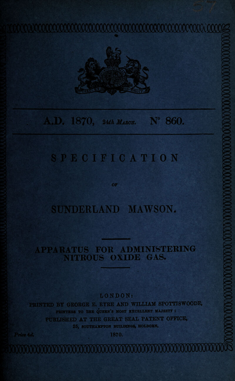 t; • i A.D. 1870, 24thMABOB. N° 860. SPECIFICATION OP SUNDERLAND MAWSON. V' i. 4 . a*. >»*. u „ • .T $ i4r x •' fiSwiv APPARATUS FOR ADMINISTERING NITROUS OXIDE GAS. LONDON: PRINTED BY GEORGE E. EYRE AND WILLIAM SPOTTISWOODE, PRINTERS TO THE QUEEN’S MOST EXCELLENT MAJESTY : PUBLISHED AT THE GREAT SEAL PATENT OFFICE, ' 25, SOUTHAMPTON BUILDINGS, HOLBOBN. Price Ad. 1870.