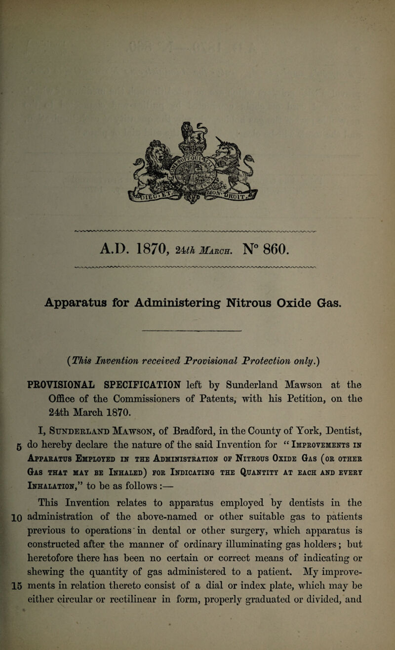 A.D. 1870, 24th March. N° 860. Apparatus for Administering Nitrous Oxide Gas. (This Invention received Provisional Protection only.) PROVISIONAL SPECIFICATION left by Sunderland Mawson at the Office of the Commissioners of Patents, with his Petition, on the 24th March 1870. I, Sunderland Mawson, of Bradford, in the County of York, Dentist, 5 do hereby declare the nature of the said Invention for “ Improvements in Apparatus Employed in the Administration of Nitrous Oxide Gas (or other Gas that may be Inhaled) for Indicating the Quantity at each and every Inhalation,” to be as follows :— This Invention relates to apparatus employed by dentists in the 10 administration of the above-named or other suitable gas to patients previous to operations' in dental or other surgery, which apparatus is constructed after the manner of ordinary illuminating gas holders; but heretofore there has been no certain or correct means of indicating or shewing the quantity of gas administered to a patient. My improve- 15 ments in relation thereto consist of a dial or index plate, which may be either circular or rectilinear in form, properly graduated or divided, and