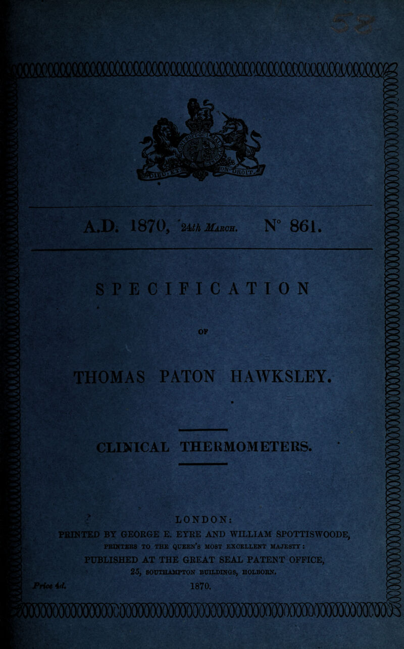 A.D. 1870, ' %Mh March. N° 861. I SPECIFICATION OF . ^ THOMAS PATON HAWKSLEY. CLINICAL THERMOMETERS. LONDON: PRINTED BY GEORGE E. EYRE AND WILLIAM SPOTTISWOODE, PRINTERS TO THE QUEEN’S MOST EXCELLENT MAJESTY: PUBLISHED AT THE GREAT SEAL PATENT OFFICE, 25, SOUTHAMPTON BUILDINGS, HOLBORN. Price 1870.