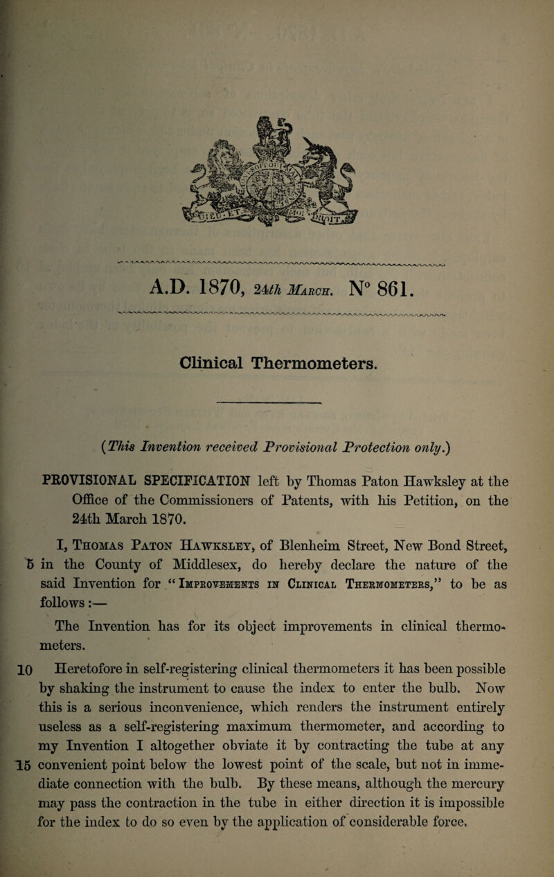 wA A 'V ^ ^/VA AA A AA.A^A^vaA a / 'A.AAA/ VA.AAA/ A.D. 1870, 24^ March. N° 861. 'V'N.A -/VA/V/V AA/\rt A rvA. AAAAA./ ^AAA.AAAA.AAAAAAA/ Clinical Thermometers. (27m Invention received Provisional Protection only.) PROVISIONAL SPECIFICATION left by Thomas Paton Hawksley at the Office of the Commissioners of Patents, with his Petition, on the 24th March 1870. I, Thomas Paton Hawksley, of Blenheim Street, New Bond Street, 5 in the County of Middlesex, do hereby declare the nature of the said Invention for “ Improvements in Clinical Thermometers,” to be as follows:— The Invention has for its object improvements in clinical thermo* meters. 10 Heretofore in self-registering clinical thermometers it has been possible by shaking the instrument to cause the index to enter the bulb. Now this is a serious inconvenience, which renders the instrument entirely useless as a self-registering maximum thermometer, and according to my Invention I altogether obviate it by contracting the tube at any T5 convenient point below the lowest point of the scale, but not in imme¬ diate connection with the bulb. By these means, although the mercury may pass the contraction in the tube in either direction it is impossible for the index to do so even by the application of considerable force.